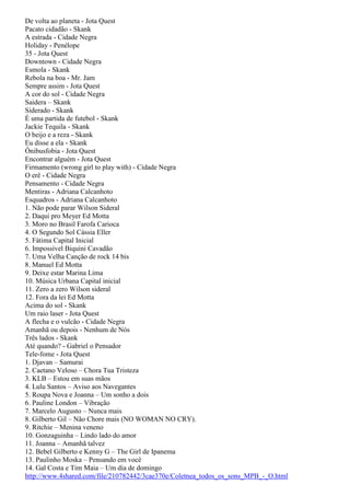 De volta ao planeta - Jota Quest
Pacato cidadão - Skank
A estrada - Cidade Negra
Holiday - Penélope
35 - Jota Quest
Downtown - Cidade Negra
Esmola - Skank
Rebola na boa - Mr. Jam
Sempre assim - Jota Quest
A cor do sol - Cidade Negra
Saidera – Skank
Siderado - Skank
É uma partida de futebol - Skank
Jackie Tequila - Skank
O beijo e a reza - Skank
Eu disse a ela - Skank
Ônibusfobia - Jota Quest
Encontrar alguém - Jota Quest
Firmamento (wrong girl to play with) - Cidade Negra
O erê - Cidade Negra
Pensamento - Cidade Negra
Mentiras - Adriana Calcanhoto
Esquadros - Adriana Calcanhoto
1. Não pode parar Wilson Sideral
2. Daqui pro Meyer Ed Motta
3. Moro no Brasil Farofa Carioca
4. O Segundo Sol Cássia Eller
5. Fátima Capital Inicial
6. Impossível Biquini Cavadão
7. Uma Velha Canção de rock 14 bis
8. Manuel Ed Motta
9. Deixe estar Marina Lima
10. Música Urbana Capital inicial
11. Zero a zero Wilson sideral
12. Fora da lei Ed Motta
Acima do sol - Skank
Um raio laser - Jota Quest
A flecha e o vulcão - Cidade Negra
Amanhã ou depois - Nenhum de Nós
Três lados - Skank
Até quando? - Gabriel o Pensador
Tele-fome - Jota Quest
1. Djavan – Samurai
2. Caetano Veloso – Chora Tua Tristeza
3. KLB – Estou em suas mãos
4. Lulu Santos – Aviso aos Navegantes
5. Roupa Nova e Joanna – Um sonho a dois
6. Pauline London – Vibração
7. Marcelo Augusto – Nunca mais
8. Gilberto Gil – Não Chore mais (NO WOMAN NO CRY).
9. Ritchie – Menina veneno
10. Gonzaguinha – Lindo lado do amor
11. Joanna – Amanhã talvez
12. Bebel Gilberto e Kenny G – The Girl de Ipanema
13. Paulinho Moska – Pensando em você
14. Gal Costa e Tim Maia – Um dia de domingo
http://www.4shared.com/file/210782442/3cae370e/Coletnea_todos_os_sons_MPB_-_O.html
 