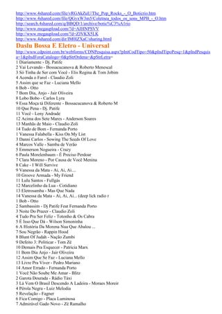 http://www.4shared.com/file/vRGAkZuU/The_Pop_Rocks_-_O_Boticrio.htm
http://www.4shared.com/file/QGvxW3m5/Coletnea_todos_os_sons_MPB_-_O.htm
http://search.4shared.com/q/BBQD/1/archive/botic%C3%A1rio
http://www.megaupload.com/?d=AJHNPSVV
http://www.megaupload.com/?d=ZJVKX5LK
http://www.4shared.com/dir/IM0IZXaC/sharing.html
Daslu Bossa E Eletro - Universal
http://www.cdpoint.com.br/webforms/CDNPesquisa.aspx?pIntCodTipo=50&pIndTipoPesq=1&pIndPesquis
a=1&pIndForaCatalogo=0&pStrOrdena=&pStrLetra=
1 Diariamente - Dj. Patife
2 Vai Levando - Bossacucanova & Roberto Menescal
3 Só Tinha de Ser com Você - Elis Regina & Tom Jobim
4 Acenda o Farol - Claudio Zoli
5 Assim que se Faz - Luciana Mello
6 Bob - Otto
7 Bom Dia, Anjo - Jair Oliveira
8 Lobo Bobo - Carlos Lyra
9 Essa Moça tá Diferente - Bossacucanova & Roberto M
10 Que Pena - Dj. Patife
11 Você - Leny Andrade
12 Acima dos Sete Mares - Anderson Soares
13 Manhãs de Maio - Claudio Zoli
14 Tudo de Bom - Fernanda Porto
1 Vanessa Falabella - Kiss On My List
3 Danni Carlos - Sowing The Seeds Of Love
4 Marcos Valle - Samba de Verão
5 Emmerson Nogueira - Crazy
6 Paula Morelenbaum - É Preciso Perdoar
7 Clara Moreno - Por Causa de Você Menina
8 Cake - I Will Survive
9 Vanessa da Mata - Ai, Ai, Ai....
10 Groove Armada - My Friend
11 Lulu Santos - Fullgás
12 Marcelinho da Lua - Cotidiano
13 Eletrosamba - Mas Que Nada
14 Vanessa da Mata - Ai, Ai, Ai... (deep lick radio r
1 Bob - Otto
2 Sambassim - Dj Patife Feat Fernanda Porto
3 Noite Do Prazer - Claudio Zoli
4 Tudo Pra Ser Feliz - Totonho & Os Cabra
5 É Isso Que Dá - Wilson Simoninha
6 A História Da Morena Nua Que Abalou ...
7 Sou Negrão - Rappin Hood
8 Blunt Of Judah - Nação Zumbi
9 Defeito 3: Politicar - Tom Zé
10 Demais Pra Esquecer - Patricia Marx
11 Bom Dia Anjo - Jair Oliveira
12 Assim Que Se Faz - Luciana Mello
13 Livre Pra Viver - Pedro Mariano
14 Amor Errado - Fernanda Porto
1 Você Não Soube Me Amar - Blitz
2 Garota Dourada - Rádio Táxi
3 Lá Vem O Brasil Descendo A Ladeira - Moraes Moreir
4 Pérola Negra - Luiz Melodia
5 Revelação - Fagner
6 Fica Comigo - Placa Luminosa
7 Admirável Gado Novo - Zé Ramalho
 
