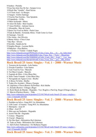 8 Sonhos - Peninha
9 Esse Seu Jeito Sey De Ser - Sempre Livre
10 Rock Das "Aranha" - Raul Seixas
11 O Trem Azul - Lô Borges
12 Saigon - Emílio Santiago
13 Escrito Nas Estrelas - Tete Spíndola
14 Espanhola - 14 Bis
15 Beat Acelerado - Metro
16 Amor De Índio - Beto Guedes
17 Amor Perfeito - Adriane Garcia
1 Afrosamba - Max de Castro
2 Quero Ver Você no Baile - Paula Lima
3 Funk de Bamba - Fernanda Abreu - Funk Como Le Gust
4 Chamegá - Tom Zé
5 Dis´ritmia - Jair Oliveira
6 Mama Africa - Chico César
7 Bye Bye - Silvera
8 Sozinha - Sandra de Sá
9 Simples Desejo - Luciana Mello
10 Babylon - Zeca Baleiro
11 A Flecha e o Vulcão - Cidade Negra
http://www.4shared.com/get/PST8omCc/Coleo_Caras_Zen_-_Ar_-_Ao_Sabo.html
http://www.4shared.com/file/dhHtl8Hb/Coleo_Caras_Zen_-_Terra_-_Mund.htm
http://www.4shared.com/file/VHHX9Cjo/Coleo_Caras_Zen_-_Fogo_-__Luz_.htm
http://www.4shared.com/file/QUIO1nhC/Coleo_Caras_Zen_-_gua_-_Ilha_D.htm
Rock Brasil 25 Anos: Singles - Vol. 1 – 2008 - Warner Music
1. Tesouros da Juventude - Lulu Santos
2. Fricção Científica - Lulu Santos
3. Com Você Eu Vou - Marcelo
4. Vai Mais Coração - Marcelo
5. Fugindo de Mim - Celso Blues Boy
6. Sinto Tanta Vontade - Celso Blues Boy
7. Navegando em Águas Livres - Brylho
8. A Bruxa Tá Solta - Brylho
9. Today (Eu Acordei) - Minas e Energia
10. Lágrimas e Chuva (Remix Dj Profeta) - Kid Abelha
11. Zoraide (Remix) - Ultrage a Rigor
12. Rock Shock da Mamãe - Degradée - Voz: Rogério e Part.Esp. Roger (Ultrage a Rigor)
13. Marvin (Patches) Remix – Titãs
http://www.submarino.com.br/produto/2/21341744/cd+rock+brasil+25+anos:+singles+-
+vol.+1?menuId=201928
Rock Brasil 25 Anos: Singles - Vol. 2 – 2008 - Warner Music
1. Perdidos na Selva - Gang 90 E As Absurdettes
2. Lilik Lamê - (Cristina) - Gang 90 E As Absurdettes
3. Metrópole - Azul 29
4. Olhar - Azul 29
5. Mais que um Sonhador - Degradée
6. Assim Não Dá - Degradée
7. Comeu - Magazine
8. Crucial - Magazine
9. Ela Não Quer - Milionários Da Cobertura
10. Tudo ou Nada - Milionários Da Cobertura
11. Sub (Yellow Submarine) - Os Mulheres Negras
http://www.submarino.com.br/produto/2/21341746/cd+rock+brasil+25+anos:+singles+-
+vol.+2?menuId=201928
Rock Brasil 25 Anos: Singles - Vol. 3 – 2008 - Warner Music
 