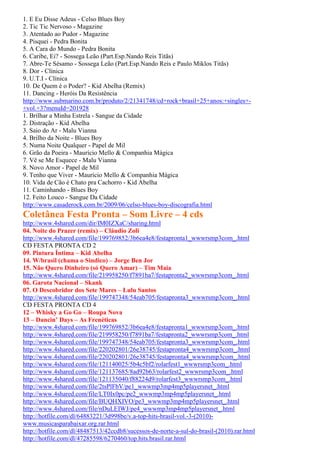 1. E Eu Disse Adeus - Celso Blues Boy
2. Tic Tic Nervoso - Magazine
3. Atentado ao Pudor - Magazine
4. Pisquei - Pedra Bonita
5. A Cara do Mundo - Pedra Bonita
6. Caribe, Ei? - Sossega Leão (Part.Esp.Nando Reis Titãs)
7. Abre-Te Sésamo - Sossega Leão (Part.Esp.Nando Reis e Paulo Miklos Titãs)
8. Dor - Clínica
9. U.T.I - Clínica
10. De Quem é o Poder? - Kid Abelha (Remix)
11. Dancing - Heróis Da Resistência
http://www.submarino.com.br/produto/2/21341748/cd+rock+brasil+25+anos:+singles+-
+vol.+3?menuId=201928
1. Brilhar a Minha Estrela - Sangue da Cidade
2. Distração - Kid Abelha
3. Saio do Ar - Malu Vianna
4. Brilho da Noite - Blues Boy
5. Numa Noite Qualquer - Papel de Mil
6. Grão da Poeira - Maurício Mello & Companhia Mágica
7. Vê se Me Esquece - Malu Vianna
8. Novo Amor - Papel de Mil
9. Tenho que Viver - Maurício Mello & Companhia Mágica
10. Vida de Cão é Chato pra Cachorro - Kid Abelha
11. Caminhando - Blues Boy
12. Feito Louco - Sangue Da Cidade
http://www.casaderock.com.br/2009/06/celso-blues-boy-discografia.html
Coletânea Festa Pronta – Som Livre – 4 cds
http://www.4shared.com/dir/IM0IZXaC/sharing.html
04. Noite do Prazer (remix) – Cláudio Zoli
http://www.4shared.com/file/199769852/3b6ea4e8/festapronta1_wwwrsmp3com_.html
CD FESTA PRONTA CD 2
09. Pintura Íntima – Kid Abelha
14. W/brasil (chama o Sindico) – Jorge Ben Jor
15. Não Quero Dinheiro (só Quero Amar) – Tim Maia
http://www.4shared.com/file/219958250/f7891ba7/festapronta2_wwwrsmp3com_.html
06. Garota Nacional – Skank
07. O Descobridor dos Sete Mares – Lulu Santos
http://www.4shared.com/file/199747348/54eab705/festapronta3_wwwrsmp3com_.html
CD FESTA PRONTA CD 4
12 – Whisky a Go Go – Roupa Nova
13 – Dancin’ Days – As Frenéticas
http://www.4shared.com/file/199769852/3b6ea4e8/festapronta1_wwwrsmp3com_.html
http://www.4shared.com/file/219958250/f7891ba7/festapronta2_wwwrsmp3com_.html
http://www.4shared.com/file/199747348/54eab705/festapronta3_wwwrsmp3com_.html
http://www.4shared.com/file/220202801/26e38745/festapronta4_wwwrsmp3com_.html
http://www.4shared.com/file/220202801/26e38745/festapronta4_wwwrsmp3com_.html
http://www.4shared.com/file/121140025/5b4c5bf2/rolarfest1_wwwrsmp3com_.html
http://www.4shared.com/file/121137685/8ad92b63/rolarfest2_wwwrsmp3com_.html
http://www.4shared.com/file/121135040/f88224d9/rolarfest3_wwwrsmp3com_.html
http://www.4shared.com/file/2tsPlFbV/pe1_wwwmp3mp4mp5playersnet_.html
http://www.4shared.com/file/LT0Ix0pc/pe2_wwwmp3mp4mp5playersnet_.html
http://www.4shared.com/file/BUQHXIVO/pe3_wwwmp3mp4mp5playersnet_.html
http://www.4shared.com/file/nDuLEIWJ/pe4_wwwmp3mp4mp5playersnet_.html
http://hotfile.com/dl/64883221/3d998be/v.a-top-hits-brasil-vol.-3-(2010)-
www.musicasparabaixar.org.rar.html
http://hotfile.com/dl/48487513/42ccdb8/sucessos-de-norte-a-sul-do-brasil-(2010).rar.html
http://hotfile.com/dl/47285598/6270460/top.hits.brasil.rar.html
 