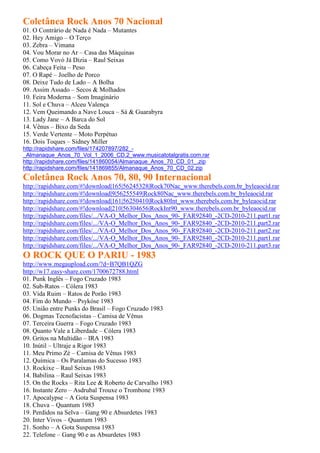 Coletânea Rock Anos 70 Nacional
01. O Contrário de Nada é Nada – Mutantes
02. Hey Amigo – O Terço
03. Zebra – Vimana
04. Vou Morar no Ar – Casa das Máquinas
05. Como Vovó Já Dizia – Raul Seixas
06. Cabeça Feita – Peso
07. O Rapé – Joelho de Porco
08. Deixe Tudo de Lado – A Bolha
09. Assim Assado – Secos & Molhados
10. Feira Moderna – Som Imaginário
11. Sol e Chuva – Alceu Valença
12. Vem Queimando a Nave Louca – Sá & Guarabyra
13. Lady Jane – A Barca do Sol
14. Vênus – Bixo da Seda
15. Verde Vertente – Moto Perpétuo
16. Dois Toques – Sidney Miller
http://rapidshare.com/files/174207897/282_-
_Almanaque_Anos_70_Vol_1_2006_CD.2_www.musicatotalgratis.com.rar
http://rapidshare.com/files/141860054/Almanaque_Anos_70_CD_01_.zip
http://rapidshare.com/files/141869855/Almanaque_Anos_70_CD_02.zip
Coletânea Rock Anos 70, 80, 90 Internacional
http://rapidshare.com/#!download|165|56245328|Rock70Nac_www.therebels.com.br_byleaocid.rar
http://rapidshare.com/#!download|9|56255549|Rock80Nac_www.therebels.com.br_byleaocid.rar
http://rapidshare.com/#!download|161|56250410|Rock80Int_www.therebels.com.br_byleaocid.rar
http://rapidshare.com/#!download|210|56304656|RockInt90_www.therebels.com.br_byleaocid.rar
http://rapidshare.com/files/.../VA-O_Melhor_Dos_Anos_90-_FAR92840_-2CD-2010-211.part1.rar
http://rapidshare.com/files/.../VA-O_Melhor_Dos_Anos_90-_FAR92840_-2CD-2010-211.part2.rar
http://rapidshare.com/files/.../VA-O_Melhor_Dos_Anos_90-_FAR92840_-2CD-2010-211.part2.rar
http://rapidshare.com/files/.../VA-O_Melhor_Dos_Anos_90-_FAR92840_-2CD-2010-211.part1.rar
http://rapidshare.com/files/.../VA-O_Melhor_Dos_Anos_90-_FAR92840_-2CD-2010-211.part3.rar
O ROCK QUE O PARIU - 1983
http://www.megaupload.com/?d=B7QB1QZG
http://w17.easy-share.com/1700672788.html
01. Punk Inglês – Fogo Cruzado 1983
02. Sub-Ratos – Cólera 1983
03. Vida Ruim – Ratos de Porão 1983
04. Fim do Mundo – Psykóse 1983
05. União entre Punks do Brasil – Fogo Cruzado 1983
06. Dogmas Tecnofacistas – Camisa de Vênus
07. Terceira Guerra – Fogo Cruzado 1983
08. Quanto Vale a Liberdade – Cólera 1983
09. Gritos na Multidão – IRA 1983
10. Inútil – Ultraje a Rigor 1983
11. Meu Primo Zé – Camisa de Vênus 1983
12. Química – Os Paralamas do Sucesso 1983
13. Rockixe – Raul Seixas 1983
14. Babilina – Raul Seixas 1983
15. On the Rocks – Rita Lee & Roberto de Carvalho 1983
16. Instante Zero – Asdrubal Trouxe o Trombone 1983
17. Apocalypse – A Gota Suspensa 1983
18. Chuva – Quantum 1983
19. Perdidos na Selva – Gang 90 e Absurdetes 1983
20. Inter Vivos – Quantum 1983
21. Sonho – A Gota Suspensa 1983
22. Telefone – Gang 90 e as Absurdetes 1983
 