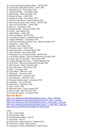 28. Cruel, Cruel Esquizofrenético Blues – BLITZ 1982
29. Uma Velha Canção Rock’n'Roll – 14 Bis 1982
30. Sentimento Voa – Herva Doce 1982
31. Fricção Científica – Lulu Santos 1982
32. Billy Negão – Barão Vermelho 1982
33. Retrato na Praça – 14 Bis 1982
34. Ganhei um Avião – Herva Doce 1982
35. Por Fora e Por Dentro – Baby Consuelo 1982
36. Mais Uma de Amor (Geme, Geme) – BLITZ 1982
37. Não Tá Com Essa Bola – 14 Bis 1982
38. De Leve – Lulu Santos 1982
39. Posando de Star – Barão Vermelho 1982
40. Topete – Herva Doce 1982
41. Robô, Robôa – Lobão 1982
42. Volta Ao Mundo – BLITZ 1982
43. Cantando no banheiro – Eduardo Dusek 1982
44. Tempos Modernos – Lulu Santos 1982
45. Todo Amor Que Houver Nessa Vida – Barão Vermelho 1982
46. Scaramuça – Lobão 1982
48. Bip Bip – Herva Doce 1982
49. Vítima do Amor – BLITZ 1982
50. Rock da Cachorra – Eduardo Dusek 1982
51. Erva Venenosa – Herva Doce 1982
52. O Romance da Universitária Otária – BLITZ 1982
53. Cor-de-Rosa Choque – Rita Lee & Roberto de Carvalho 1982
54. O Que é Que Eu Vou Fazer – Herva Doce 1982
55. Coming Through The Waves – Arnaldo Baptista 1982
56. Só de Você – Rita Lee & Roberto de Carvalho 1982
57. Rock’n'Geral – Barão Vermelho 1982
58. Devo Não Nego – Herva Doce 1982
59. Punk – Lixomania 1982
60. Lutar Matar – Olho Seco 1982
61. Não Quero – Desertores 1982
62. Medo de Morrer – Inocentes 1982
63. Haverá Futuro – Olho Seco 1982
64. Os punks tambem amam – Lixomania 1982
65. Liberdade – Juízo Final 1982
66. Holocausto – Extermínio 1982
67. João – Colera 1982
68. Ratos de Esgoto – Fogo Cruzado 1982
69. Novo Vietnã – Ratos de Porão 1982
70. O Punk não morreu – Lixomania 1982
Baú do Raul
http://www.4shared.com/file/9kMPEgjI/Raul_Seixas_-_BIS_-_CD1.htm
http://www.4shared.com/file/fzOgVwqM/Raul_Seixas_-_BIS_-_CD2.htm
http://www.4shared.com/file/3YsX502l/Raul_Seixas_-_Coleo_BIS_-_CD1.htm
http://www.4shared.com/file/JmYcdzBo/Raul_Seixas_-_Coleo_BIS_-_CD2.htm
http://hotfile.com/dl/84681295/80f4f8e/2411.RS.rar.html

CD 01
01. Gita - Toni Garrido
02. Ouro de Tolo - Baia
03. O Carimbador Maluco - Cpm 22
04. Al Capone - Cpm 22
05. Pastor João e a Igreja Invisível - Marcelo Nova
06. Não Fosse o Cabral - Marcelo Nova
07. Canceriano ( Clínica Tobias Blues ) - Rick Ferreira
 