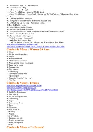 08. Metamorfose Sem Lar - Zélia Duncan
09. Eu Sou Egoísta - Pitty
10. É Fim de Mês - B. Negão
11. Como Vovó Já Dizia - Marcelo D2 - B. Negão
12. Como Vovó Já Dizia - Bonus Track - Remix Por: Dj Vivi Seixas e Dj Lennox - Raul Seixas
CD 02
01. Rockixe - Gabriel o Pensador
02. Por Quem os Sinos Dobram - Detonautas Roque Clube
03. Let Me Sing, Let Me Sing - Autoramas - Érika
4. Rock do Diabo - Lobão
05. Água Viva - Arnaldo Brandão
06. Não Pare na Pista - Raimundos
07. As Aventuras de Raul Seixas na Cidade de Thor - Pedro Luís e a Parede
08. Maluco Beleza - Caetano Veloso
09. Mosca na Sopa - Afroreggae
10. Tente Outra Vez - Sandra de Sá
11. Sociedade Alternativa - Nasi
12. Rock das Aranha - Bonus Track - Remix por Dj Marlboro - Raul Seixas
http://musicadampbaorock.blogspot.com/
http://www.casaderock.com.br/2009/07/camisa-de-venus-marcelo-nova.html
Camisa de Vênus - Warner 30 Anos
01 Silvia
02 Eu não matei joana d'arc
03 Negue
04 Simca chambord
05 Chamam isso rock'n'roll
06 Muita estrela, pouca constelação
07 Deus, me dé grana
08 Ouro de tolo
09 Beth morreu
10 Gotham city
11 Carpinteiro do universo
12 Após calipso
13 Rock das "Aranha" ( Ao vivo )
14 Só o fim
Camisa de Vênus - Pérolas
http://www.megaupload.com/?d=EBCC0HA0
http://www.fileserve.com/file/xuqzGSn
http://hotfile.com/dl/77895394/ca632ba/CAMDEVENPER.zip.html
01 Batalhões de estranhos
02 Bete morreu
03 Eu nao matei joana darc
04 Gotham city
05 Hoje
06 Homem não chora
07 Lena
08 Metastase
09 Meu primo zé
10 My way
11 Negue
12 O adventista
13 Passamos por isto
14 Pronto pro suicidio
15 Rosto e aeroportos
16 Silvia
Camisa de Vênus – 2 é Demais!
 