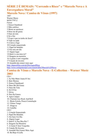 SÉRIE 2 É DEMAIS: "Correndo o Risco" e "Marcelo Nova e A
Envergadura Moral"
Marcelo Nova / Camisa de Vênus (1997)
1997
Warner Music
063017797-2
Faixas
1 Simca Chambord
2 Mão católica
3 Morte ao anoitecer
4 Deus me dê grana
5 Ouro de tolo
6 Só o fim
7 O que é que eu tenho de fazer?
8 Tudo ou nada
9 A ferro e fogo
10 Coração sequestrado
11 Papel de bandido
12 Ela saiu um dia
13 Algum lugar
14 Qual é a sua meu rei?
15 Imagens na memória
16 A gente é sem vergonha
17 Canção do inverno
18 Amanhã não estarei mais aqui
http://depositfiles.com/pt/files/eqqxd9byg
http://www.rockgratismp3.com/search/label/Marcelo%20Nova
Camisa de Vênus e Marcelo Nova - E-Collection – Warner Music
2003
CD 1
1. Eu Não Matei Joana D´Arc
2. Bete Morreu
3. Simca Chamboard
4. Deus Me Dê Grana
5. Ouro De Tolo
6. Só O Fim
7. Silvia
8. País De Futuro
9. Após Calipso
10. Chamam Isso Rock And Roll
11. Muita Estrela, Pouca Constelação
12. Último Tango
13. Aluga-se
14. Canalha
CD 2
1. Coração Sequestrado
2. Papel De Bandido
3. Ela Saiu Um Dia
4. Algum Lugar
5. Qual É A Sua Meu Rei ?
6. Imagens Na Memória
7. A Gente É Sem Vergonha
8. Canção De Inverno
9. Amanhã Nãs Estarei Mais Aqui
10. Be-Bop-A-Lulla
 