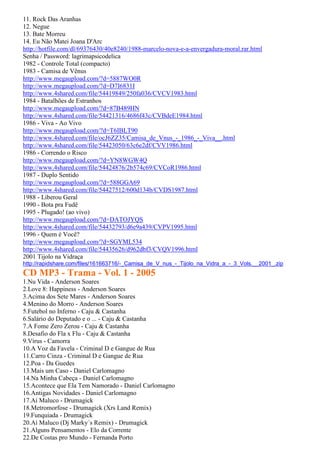 11. Rock Das Aranhas
12. Negue
13. Bate Morreu
14. Eu Não Matei Joana D'Arc
http://hotfile.com/dl/69376430/40e8240/1988-marcelo-nova-e-a-envergadura-moral.rar.html
Senha / Password: lagrimapsicodelica
1982 - Controle Total (compacto)
1983 - Camisa de Vênus
http://www.megaupload.com/?d=5887WO0R
http://www.megaupload.com/?d=D7I6831I
http://www.4shared.com/file/54419849/250fa036/CVCV1983.html
1984 - Batalhões de Estranhos
http://www.megaupload.com/?d=87B489HN
http://www.4shared.com/file/54421316/4686f43c/CVBdeE1984.html
1986 - Viva - Ao Vivo
http://www.megaupload.com/?d=T6IBLT90
http://www.4shared.com/file/ocJ6ZZ35/Camisa_de_Vnus_-_1986_-_Viva__.html
http://www.4shared.com/file/54423050/63c6e2df/CVV1986.html
1986 - Correndo o Risco
http://www.megaupload.com/?d=YN8WGW4Q
http://www.4shared.com/file/54424876/2b574c69/CVCoR1986.html
1987 - Duplo Sentido
http://www.megaupload.com/?d=588GGA69
http://www.4shared.com/file/54427512/600d134b/CVDS1987.html
1988 - Liberou Geral
1990 - Bota pra Fudê
1995 - Plugado! (ao vivo)
http://www.megaupload.com/?d=DATOJYQS
http://www.4shared.com/file/54432793/d6e9a439/CVPV1995.html
1996 - Quem é Você?
http://www.megaupload.com/?d=SGYML534
http://www.4shared.com/file/54435626/d962dbf3/CVQV1996.html
2001 Tijolo na Vidraça
http://rapidshare.com/files/161663716/-_Camisa_de_V_nus_-_Tijolo_na_Vidra_a_-_3_Vols.__2001_.zip
CD MP3 - Trama - Vol. 1 - 2005
1.Nu Vida - Anderson Soares
2.Love 8: Happiness - Anderson Soares
3.Acima dos Sete Mares - Anderson Soares
4.Menino do Morro - Anderson Soares
5.Futebol no Inferno - Caju & Castanha
6.Salário do Deputado e o ... - Caju & Castanha
7.A Fome Zero Zerou - Caju & Castanha
8.Desafio do Fla x Flu - Caju & Castanha
9.Vírus - Camorra
10.A Voz da Favela - Criminal D e Gangue de Rua
11.Carro Cinza - Criminal D e Gangue de Rua
12.Poa - Da Guedes
13.Mais um Caso - Daniel Carlomagno
14.Na Minha Cabeça - Daniel Carlomagno
15.Acontece que Ela Tem Namorado - Daniel Carlomagno
16.Antigas Novidades - Daniel Carlomagno
17.Aí Maluco - Drumagick
18.Metromorfose - Drumagick (Xrs Land Remix)
19.Funquiada - Drumagick
20.Aí Maluco (Dj Marky´s Remix) - Drumagick
21.Alguns Pensamentos - Elo da Corrente
22.De Costas pro Mundo - Fernanda Porto
 