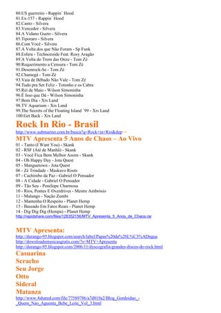 80.US guerreiro - Rappin´ Hood
81.Ex-157 - Rappin´ Hood
82.Canto - Silvera
83.Vencedor - Silvera
84.A Vidano Gueto - Silvera
85.Tiporaro - Silvera
86.Com Você - Silvera
87.A Volta dos que Não Foram - Sp Funk
88.Esfera - Technozoide Feat. Rosy Aragão
89.A Volta do Trem das Onze - Tom Zé
90.Requerimento a Censura - Tom Zé
91.Desenrock-Se - Tom Zé
92.Chamegá - Tom Zé
93.Vaia de Bêbado Não Vale - Tom Zé
94.Tudo pra Ser Feliz - Totonho e os Cabra
95.Rei de Maio - Wilson Simoninha
96.É Isso que Dá - Wilson Simoninha
97.Bom Dia - Xrs Land
98.TV Aquarium - Xrs Land
99.The Secrets of the Floating Island ´99 - Xrs Land
100.Get Back - Xrs Land

Rock In Rio - Brasil
http://www.submarino.com.br/busca?q=Rock+in+Rio&dep=+
MTV Apresenta 5 Anos de Chaos – Ao Vivo
01 - Tanto (I Want You) - Skank
02 - RSF (Até de Manhã) - Skank
03 - Você Fica Bem Melhor Assim - Skank
04 - Oh Happy Day - Jota Quest
05 - Manguetown - Jota Quest
06 - Zé Trindade - Maskavo Roots
07 - Cachimbo da Paz - Gabriel O Pensador
08 - A Cidade - Gabriel O Pensador
09 - Tão Seu - Penélope Charmosa
10 - Rios, Pontes E Overdrives - Mestre Ambrósio
11 - Malungo - Nação Zumbi
12 - Mantenha O Respeito - Planet Hemp
13 - Baseado Em Fatos Reais - Planet Hemp
14 - Dig Dig Dig (Hempa) - Planet Hemp
http://rapidshare.com/files/128352156/MTV_Apresenta_5_Anos_de_Chaos.rar


MTV Apresenta:
http://durango-95.blogspot.com/search/label/Papas%20da%20L%C3%ADngua
http://downloadsmusicasgratis.com/?s=MTV+Apresenta
http://durango-95.blogspot.com/2006/11/dyscografia-grandes-discos-do-rock.html
Casuarina
Scracho
Seu Jorge
Otto
Sideral
Matanza
http://www.4shared.com/file/77589786/a7d819a2/Blog_Gordoidao_-
_Quem_Nao_Aguenta_Bebe_Leite_Vol_3.html
 