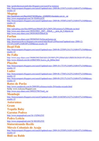 http://gordoidaomusicandvideo.blogspot.com/search?q=matanza
http://botecoemparis.blogspot.com/search?updated-max=2009-06-23T07%3A56%3A00-07%3A00&max-
results=15
Moptop
http://rapidshare.com/files/24227383/Moptop_LEANDRO-therebels.com.br_.rar
http://www.megaupload.com/?d=TEHNAA2Y
http://botecoemparis.blogspot.com/search?updated-max=2009-06-19T08%3A07%3A00-07%3A00&max-
results=15
Dibob
http://uploading.com/files/f6995eem/Dibob%20-%20O%20Fantástico%20Mundo.rar.html
http://www.easy-share.com/1903819983/_2007__Dibob_-__pera_do_Cafajeste.rar
http://www.easy-share.com/1903818039/Dibob.rar
Forfun
http://www.easy-share.com/1903603643/forfun-polisenso.rar
http://dreammusic4ever.blogspot.com/search/label/Rock%20Nacional?updated-max=2008-12-
21T18%3A49%3A00-08%3A00&max-results=20
Dead Fish
http://botecoemparis.blogspot.com/search?updated-max=2009-06-22T09%3A11%3A00-07%3A00&max-
results=15
De Falla
http://www.easy-share.com/1904063885/DeFalla%281988%29%20DeFalla%5BDURANGO-95%5D.rar
http://www.4shared.com/dir/xOfbhVMX/Acervo_do_Bilhar.html
Placebo
http://botecoemparis.blogspot.com/search?updated-max=2009-10-17T19%3A00%3A00-07%3A00&max-
results=15
Ludov
http://botecoemparis.blogspot.com/search?updated-max=2009-06-17T06%3A25%3A00-07%3A00&max-
results=15
http://botecoemparis.blogspot.com/search?updated-max=2009-09-23T17%3A57%3A00-07%3A00&max-
results=15
Ratos de Porão
http://www.casaderock.com.br/2009/09/coletanea-traido-20-bandas-tocando.html
Senha: www.rockcasa.blogspot.com
http://www.easy-share.com/1909252788/Traid_.rar
Mombojó
http://botecoemparis.blogspot.com/search?updated-max=2009-10-06T08%3A37%3A00-07%3A00&max-
results=15
Autoramas
Gram
Tequila Baby
Garotos Podres
http://www.megaupload.com/?d=1TZWG2YF
Pedra Leticia
http://www.megaupload.com/?d=M1OFG3YE
Sintornizando Recife
Móveis Coloniais de Acaju
http://botecoemparis.blogspot.com/search?updated-max=2009-10-25T09%3A56%3A00-07%3A00&max-
results=15
Bidê ou Balde
 