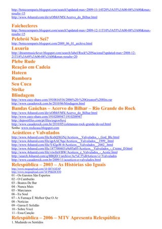 http://botecoemparis.blogspot.com/search?updated-max=2009-11-14T20%3A35%3A00-08%3A00&max-
results=15
http://www.4shared.com/dir/xOfbhVMX/Acervo_do_Bilhar.html

Faichecleres
http://botecoemparis.blogspot.com/search?updated-max=2009-12-11T10%3A55%3A00-08%3A00&max-
results=15
Pelebrói Não Sei?
http://botecoemparis.blogspot.com/2009_06_01_archive.html
Luxuria
http://dreammusic4ever.blogspot.com/search/label/Rock%20Nacional?updated-max=2008-12-
21T18%3A49%3A00-08%3A00&max-results=20
Plebe Rude
Reação em Cadeia
Hateen
Rumbora
Seu Cuca
Strike
Blindagem
http://www.easy-share.com/1910816516/2006%20-%20Greatest%20Hits.rar
http://www.casaderock.com.br/2010/06/blindagem.html
Bandas Gaúchas – Acervo do Bilhar – Rio Grande do Rock
http://www.4shared.com/dir/xOfbhVMX/Acervo_do_Bilhar.html
http://www.easy-share.com/1910208947/1910208947
http://depositfiles.com/pt/files/esgxw8yvj
http://www.casaderock.com.br/2010/05/coletaneas-rock-grande-do-sul.html
Senha: www.rockcasa.blogspot.com
Acústicos e Valvulados
http://www.4shared.com/file/KxhQXGNj/Acsticos__Valvulados_-_God_Ble.html
http://www.4shared.com/file/qpAAC9qu/Acsticos__Valvulados__1999_.html
http://www.4shared.com/file/Y42gsW-b/Acsticos__Valvulados__2002_.html
http://www.4shared.com/file/187700465/e9e05a05/Acsticos__Valvulados_-_Creme_D.html
http://www.4shared.com/file/vtwfmVBW/Acsticos_e_Valvulados_-_Acstic.html
http://search.4shared.com/q/BBQD/1/archive/Ac%C3%BAsticos+e+Valvulados
http://www.casaderock.com.br/2009/11/acusticos-e-valvulados.html
Relespública – 2003 – As Histórias são Iguais
http://www.megaupload.com/?d=IB71OZAP
http://www.megaupload.com/?d=PSKDC830
01 - Os Garotos São Espertos
02 - O Camburão
03 - Boatos De Bar
04 - Nunca Mais
05 - Marcianos
06 - Eu Soul
07 - A Fumaça É Melhor Que O Ar
08 - Notícias
09 - Garoa E Solidão
10 - Sobre Você
11 - Essa Canção
Relespública – 2006 – MTV Apresenta Relespública
1. Mudando os Sentidos
 