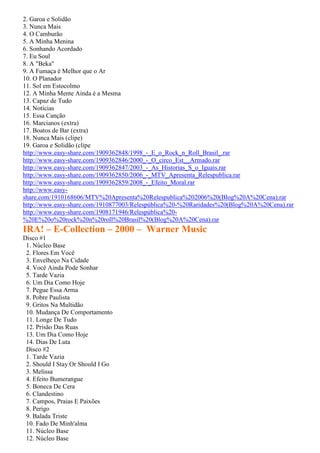 2. Garoa e Solidão
3. Nunca Mais
4. O Camburão
5. A Minha Menina
6. Sonhando Acordado
7. Eu Soul
8. A "Beka"
9. A Fumaça é Melhor que o Ar
10. O Planador
11. Sol em Estocolmo
12. A Minha Mente Ainda é a Mesma
13. Capaz de Tudo
14. Notícias
15. Essa Canção
16. Marcianos (extra)
17. Boatos de Bar (extra)
18. Nunca Mais (clipe)
19. Garoa e Solidão (clipe
http://www.easy-share.com/1909362848/1998_-_E_o_Rock_n_Roll_Brasil_.rar
http://www.easy-share.com/1909362846/2000_-_O_circo_Est__Armado.rar
http://www.easy-share.com/1909362847/2003_-_As_Historias_S_o_Iguais.rar
http://www.easy-share.com/1909362850/2006_-_MTV_Apresenta_Relespublica.rar
http://www.easy-share.com/1909362859/2008_-_Efeito_Moral.rar
http://www.easy-
share.com/1910168606/MTV%20Apresenta%20Relespublica%202006%20(Blog%20A%20Cena).rar
http://www.easy-share.com/1910877003/Relespública%20-%20Raridades%20(Blog%20A%20Cena).rar
http://www.easy-share.com/1908171946/Relespública%20-
%20E%20o%20rock%20n%20roll%20Brasil%20(Blog%20A%20Cena).rar
IRA! – E-Collection – 2000 – Warner Music
Disco #1
 1. Núcleo Base
 2. Flores Em Você
 3. Envelheço Na Cidade
 4. Você Ainda Pode Sonhar
 5. Tarde Vazia
 6. Um Dia Como Hoje
 7. Pegue Essa Arma
 8. Pobre Paulista
 9. Gritos Na Multidão
 10. Mudança De Comportamento
 11. Longe De Tudo
 12. Prisão Das Ruas
 13. Um Dia Como Hoje
 14. Dias De Luta
 Disco #2
 1. Tarde Vazia
 2. Should I Stay Or Should I Go
 3. Melissa
 4. Efeito Bumerangue
 5. Boneca De Cera
 6. Clandestino
 7. Campos, Praias E Paixões
 8. Perigo
 9. Balada Triste
 10. Fado De Minh'alma
 11. Núcleo Base
 12. Núcleo Base
 