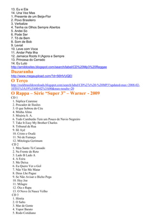 13. Eu e Ela
14. Una Vez Mas
1. Presente de um Beija-Flor
2. Povo Brasileiro
3. Verbalize
4. Tenha os Olhos Sempre Abertos
5. Andei So
6. Pode Ser
7. Tô de Bem
8. Som de Bob
9. Leviat
10. Leve com Voce
11. Andar Pela Ilha
12. Jamaica Roots II (Agora e Sempre
13. Princesa do Cerrado
14. Eu Luto
http://arnildosites.blogspot.com/search/label/CD%20Mp3%20Reggae
Dazaranha
http://www.megaupload.com/?d=56HVUQEI
O Terço
http://rockbrasildownloads.blogspot.com/search/label/CD%27s%20-%20MP3?updated-max=2008-02-
10T01%3A19%3A00-02%3A00&max-results=20
O Rappa – Série “Super 3” – Warner - 2009
CD 1
 1. Súplica Cearense
 2. Pescador de Ilusões
 3. O que Sobrou do Céu
 4. Minha Alma
 5. Miséria S. A.
 6. Todo Camburão Tem um Pouco de Navio Negreiro
 7. Take It Easy My Brother Charles
 8. Tribunal de Rua
 9. Ilê Ayê
 10. Cristo e Oxalá
 11. Nó de Fumaça
 12. Mitologia Gerimum
CD 2
 1. Meu Santo Tá Cansado
 2. Na Frente do Reto
 3. Lado B Lado A
 4. A Feira
 5. Me Deixa
 6. Eu Quero Ver o Gol
 7. Não Vão Me Matar
 8. Deus Lhe Pague
 9. Se Não Avisar o Bicho Pega
 10. Hey Joe
 11. Milagre
 12. Óia o Rapa
 13. O Novo Já Nasce Velho
CD 3
 1. Hóstia
 2. O Salto
 3. Mar de Gente
 4. Vapor Barato
 5. Rodo Cotidiano
 