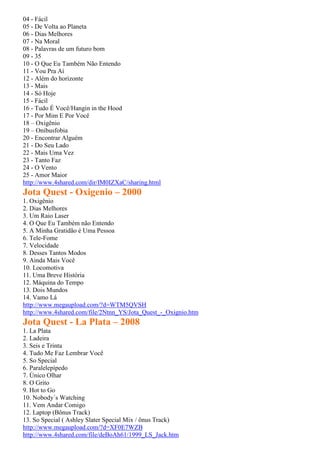 04 - Fácil
05 - De Volta ao Planeta
06 - Dias Melhores
07 - Na Moral
08 - Palavras de um futuro bom
09 - 35
10 - O Que Eu Também Não Entendo
11 - Vou Pra Aí
12 - Além do horizonte
13 - Mais
14 - Só Hoje
15 - Fácil
16 - Tudo É Você/Hangin in the Hood
17 - Por Mim E Por Você
18 – Oxigênio
19 – Onibusfobia
20 - Encontrar Alguém
21 - Do Seu Lado
22 - Mais Uma Vez
23 - Tanto Faz
24 - O Vento
25 - Amor Maior
http://www.4shared.com/dir/IM0IZXaC/sharing.html
Jota Quest - Oxigenio – 2000
1. Oxigênio
2. Dias Melhores
3. Um Raio Laser
4. O Que Eu Também não Entendo
5. A Minha Gratidão é Uma Pessoa
6. Tele-Fome
7. Velocidade
8. Desses Tantos Modos
9. Ainda Mais Você
10. Locomotiva
11. Uma Breve História
12. Máquina do Tempo
13. Dois Mundos
14. Vamo Lá
http://www.megaupload.com/?d=WTM5QVSH
http://www.4shared.com/file/2Ntnn_YS/Jota_Quest_-_Oxignio.htm
Jota Quest - La Plata – 2008
1. La Plata
2. Ladeira
3. Seis e Trinta
4. Tudo Me Faz Lembrar Você
5. So Special
6. Paralelepípedo
7. Único Olhar
8. O Grito
9. Hot to Go
10. Nobody´s Watching
11. Vem Andar Comigo
12. Laptop (Bônus Track)
13. So Special ( Ashley Slater Special Mix / ônus Track)
http://www.megaupload.com/?d=XF0E7WZB
http://www.4shared.com/file/deBoAh61/1999_LS_Jack.htm
 