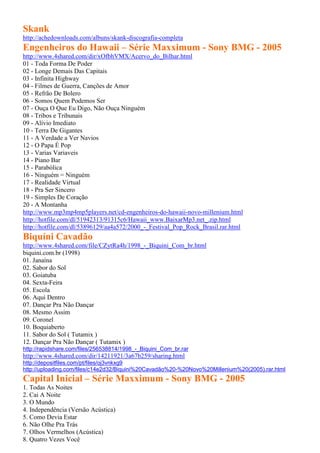 Skank
http://achedownloads.com/albuns/skank-discografia-completa
Engenheiros do Hawaii – Série Maxximum - Sony BMG - 2005
http://www.4shared.com/dir/xOfbhVMX/Acervo_do_Bilhar.html
01 - Toda Forma De Poder
02 - Longe Demais Das Capitais
03 - Infinita Highway
04 - Filmes de Guerra, Canções de Amor
05 - Refrão De Bolero
06 - Somos Quem Podemos Ser
07 - Ouça O Que Eu Digo, Não Ouça Ninguém
08 - Tribos e Tribunais
09 - Alívio Imediato
10 - Terra De Gigantes
11 - A Verdade a Ver Navios
12 - O Papa É Pop
13 - Varias Variaveis
14 - Piano Bar
15 - Parabólica
16 - Ninguém = Ninguém
17 - Realidade Virtual
18 - Pra Ser Sincero
19 - Simples De Coração
20 - A Montanha
http://www.mp3mp4mp5players.net/cd-engenheiros-do-hawaii-novo-millenium.html
http://hotfile.com/dl/51942313/91315c6/Hawaii_www.BaixarMp3.net_.zip.html
http://hotfile.com/dl/53896129/aa4a572/2000_-_Festival_Pop_Rock_Brasil.rar.html
Biquíni Cavadão
http://www.4shared.com/file/CZytRa4h/1998_-_Biquini_Com_br.html
biquini.com.br (1998)
01. Janaína
02. Sabor do Sol
03. Goiatuba
04. Sexta-Feira
05. Escola
06. Aqui Dentro
07. Dançar Pra Não Dançar
08. Mesmo Assim
09. Coronel
10. Boquiaberto
11. Sabor do Sol ( Tutamix )
12. Dançar Pra Não Dançar ( Tutamix )
http://rapidshare.com/files/256538814/1998_-_Biquini_Com_br.rar
http://www.4shared.com/dir/14211921/3a67b259/sharing.html
http://depositfiles.com/pt/files/oj3vnkxg9
http://uploading.com/files/c14e2d32/Biquini%20Cavadão%20-%20Novo%20Millenium%20(2005).rar.html
Capital Inicial – Série Maxximum - Sony BMG - 2005
1. Todas As Noites
2. Cai A Noite
3. O Mundo
4. Independência (Versão Acústica)
5. Como Devia Estar
6. Não Olhe Pra Trás
7. Olhos Vermelhos (Acústica)
8. Quatro Vezes Você
 