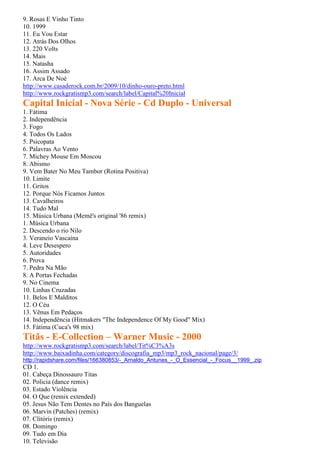 9. Rosas E Vinho Tinto
10. 1999
11. Eu Vou Estar
12. Atrás Dos Olhos
13. 220 Volts
14. Mais
15. Natasha
16. Assim Assado
17. Arca De Noé
http://www.casaderock.com.br/2009/10/dinho-ouro-preto.html
http://www.rockgratismp3.com/search/label/Capital%20Inicial
Capital Inicial - Nova Série - Cd Duplo - Universal
1. Fátima
2. Independência
3. Fogo
4. Todos Os Lados
5. Psicopata
6. Palavras Ao Vento
7. Michey Mouse Em Moscou
8. Abismo
9. Vem Bater No Meu Tambor (Rotina Positiva)
10. Limite
11. Gritos
12. Porque Nós Ficamos Juntos
13. Cavalheiros
14. Tudo Mal
15. Música Urbana (Memê's original '86 remix)
1. Música Urbana
2. Descendo o rio Nilo
3. Veraneio Vascaína
4. Leve Desespero
5. Autoridades
6. Prova
7. Pedra Na Mão
8. A Portas Fechadas
9. No Cinema
10. Linhas Cruzadas
11. Belos E Malditos
12. O Céu
13. Vênus Em Pedaços
14. Independência (Hitmakers "The Independence Of My Good" Mix)
15. Fátima (Cuca's 98 mix)
Titãs - E-Collection – Warner Music - 2000
http://www.rockgratismp3.com/search/label/Tit%C3%A3s
http://www.baixadinha.com/category/discografia_mp3/mp3_rock_nacional/page/3/
http://rapidshare.com/files/166380853/-_Arnaldo_Antunes_-_O_Essencial_-_Focus__1999_.zip
CD 1.
01. Cabeça Dinossauro Titas
02. Policia (dance remix)
03. Estado Violência
04. O Que (remix extended)
05. Jesus Não Tem Dentes no País dos Banguelas
06. Marvin (Patches) (remix)
07. Clitóris (remix)
08. Domingo
09. Tudo em Dia
10. Televisão
 