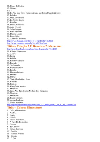 11. Cegos do Castelo
12. Miséria
CD 2
01. Eu Não Vou Dizer Nada (Além do que Estou Dizendo) (remix)
02. Pela Paz
03. Meu Aniversário
04. Eu Prefiro Correr
05. Estrelas
06. Minha Namorada
07. Aqui É Legal
08. Saber Sangrar
09. Porta Principal
10. Planeta Morto
11. Fazendinha
12. A Marcha do Demo
http://www.4shared.com/dir/2175157/27f1cffc/Tits.html
http://www.casaderock.com.br/2010/06/titas.html
Titãs – Coleção 2 É Demais – 2 cds em um
http://achedownloads.com/albuns/titas-discografia-1984-2009
01. Cabeça Dinossauro
02. Aa Uu
03. Igreja
04. Policia
05. Estado Violência
06. Porrada
07. Tô Cansado
08. Bichos Escrotos
09. Familia
10. Homem Primata
11. Dividas
12. O Quê
13. Todo Mundo Quer Amor
14. Comida
15. Inimigo
16. Corações e Mentes
17. Diversão
18. Jesus Não Tem Dentes No Pais Dos Banguelas
19. Mentiras
20. Desordem
21. Lugar Nenhum
22. Armas Pra Lutar
23. Nome Aos Bois
http://rapidshare.com/files/49604987/1989_-_O_Blesq_Blom_-_Tit_s_-_by_Jubaluba.rar
Titãs – Cabeça Dinossauro
1 - Cabeça Dinossauro
2 - AA UU
3 - Igreja
4 - Polícia
5 - Estado Violência
6 - A Face Do Destruidor
7 - Porrada
8 - Tô Cansado
9 - Bichos Escrotos
10 - Família
11 - Homem Primata
12 - Dívidas
13 - O Quê
 