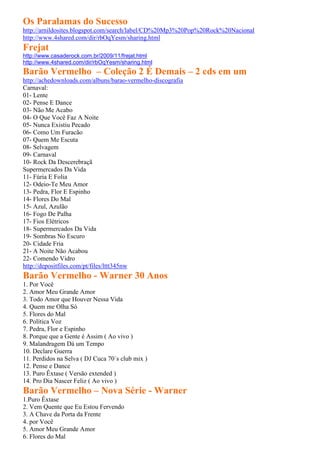 Os Paralamas do Sucesso
http://arnildosites.blogspot.com/search/label/CD%20Mp3%20Pop%20Rock%20Nacional
http://www.4shared.com/dir/rbOqYesm/sharing.html
Frejat
http://www.casaderock.com.br/2009/11/frejat.html
http://www.4shared.com/dir/rbOqYesm/sharing.html
Barão Vermelho – Coleção 2 É Demais – 2 cds em um
http://achedownloads.com/albuns/barao-vermelho-discografia
Carnaval:
01- Lente
02- Pense E Dance
03- Não Me Acabo
04- O Que Você Faz A Noite
05- Nunca Existiu Pecado
06- Como Um Furacão
07- Quem Me Escuta
08- Selvagem
09- Carnaval
10- Rock Da Descerebraçã
Supermercados Da Vida
11- Fúria E Folia
12- Odeio-Te Meu Amor
13- Pedra, Flor E Espinho
14- Flores Do Mal
15- Azul, Azulão
16- Fogo De Palha
17- Fios Elétricos
18- Supermercados Da Vida
19- Sombras No Escuro
20- Cidade Fria
21- A Noite Não Acabou
22- Comendo Vidro
http://depositfiles.com/pt/files/lttt345nw
Barão Vermelho - Warner 30 Anos
1. Por Você
2. Amor Meu Grande Amor
3. Todo Amor que Houver Nessa Vida
4. Quem me Olha Só
5. Flores do Mal
6. Política Voz
7. Pedra, Flor e Espinho
8. Porque que a Gente é Assim ( Ao vivo )
9. Malandragem Dá um Tempo
10. Declare Guerra
11. Perdidos na Selva ( DJ Cuca 70´s club mix )
12. Pense e Dance
13. Puro Êxtase ( Versão extended )
14. Pro Dia Nascer Feliz ( Ao vivo )
Barão Vermelho – Nova Série - Warner
1.Puro Êxtase
2. Vem Quente que Eu Estou Fervendo
3. A Chave da Porta da Frente
4. por Você
5. Amor Meu Grande Amor
6. Flores do Mal
 