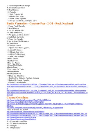 7. Malandragem Dá um Tempo
8. Pro Dia Nascer Feliz
9. Bete Balanço
10. Cuidado
11. Mais Perto do Sol
12. O Poeta Está Vivo
13. Pedra, Flor e Espinho
14. Por que a Gente é Assim? (Ao Vivo)
Barão Vermelho – Geracao Pop - 2 Cd - Rock Nacional
1. Pedra, Flor E Espinho
2. Bete Balanço
3. Pro Dia Nascer Feliz
4. Carne De Pescoço
5. Por Que A Gente É Assim?
6. Na Calada Da Noite
7. Como Um Furacão
8. Me Acalmo, Me Desespero
9. Copacabana
10. Pense E Dance
11. Quem Voce Pensa Que É?
12. Amor De Irmão
13. O Poeta Está Vivo
14. Odeio-Te Meu Amor
1-Agora Tudo Acabou
2-Furia E Folia
3-Política Voz
4-Nao Me Acabo
5-Quem Me Olha So
6-Ponto Fraco
7-Tao Longe De Tudo
8-Flores Do Mal
9-Sonhos Pra Voar
10-Blues Do Abandono
11-Sonhos Que Dinheiro Nenhum Compra
12-Beijos De Arame Farpado
13-Nunca Existiu Pecado
http://rapidshare.com/files/115431560/Bar_o.Vermelho.Colet_nea.by.fzamber.www.therebels.com.br.part1.rar
http://rapidshare.com/files/115411132/Bar_o.Vermelho.Colet_nea.by.fzamber.www.therebels.com.br.part2.r
ar
http://rapidshare.com/files/115417443/Bar_o.Vermelho.Colet_nea.by.fzamber.www.therebels.com.br.part3.rar
http://rapidshare.com/files/56539397/B4R40_V3RM3LH0_R0CKR10_1985.byTRIBUZ.www.therebels.co
m.br.rar
Cazuza Coletânea
http://www.rockgratismp3.com/search/label/Trilha%20Sonora
http://www.4shared.com/dir/rbOqYesm/sharing.html
http://coisas-e-afinss.blogspot.com/search?updated-max=2007-12-25T05%3A14%3A00-08%3A00&max-
results=7
http://www.inteligweb.com.br/index.php?local=hd_2&acao=hd_2&app=hotsite
Senha de acesso: 8xCaxb89
http://achedownloads.com/albuns/cazuza-coletanea
http://rapidshare.com/files/418529015/Czz.Colect.57songs.MP3.192kbps.www.therebels.biz.thedeath.part1.rar
http://rapidshare.com/files/418537121/Czz.Colect.57songs.MP3.192kbps.www.therebels.biz.thedeath.part2.rar
http://depositfiles.com/pt/files/lyg521vhw
http://depositfiles.com/pt/files/a70addml4
01 – Exagerado – Ao Vivo
02- Faz parte do meu Show
03 – Ideolgia
04 – Bete Balanço
 