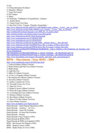 4. Giz
5. O Descobrimento Do Brasil
6. Eduardo e Mônica
7. Vento No Litoral
8. Há Tempos
9. Índios
10. Perfeição / O Bêbado E O Equilibrista / Lithium /
11. Andrea Doria
12. Vamos Fazer Um Filme
13. Que País É Este / Cajuína / Pintinho Amarelinho /
http://www.4shared.com/file/100229131/d47600d0/Legiao_urbana_-_Como__que_se_d.html
http://www.4shared.com/file/TMrs-MMS/Legio_Urbana_-_Como__Que_se_Di.html
http://rockbrasildownloads.blogspot.com/2008_02_10_archive.html
http://achedownloads.com/albuns/renato-russo-discografia
http://www.4shared.com/dir/D-1t8rjF/sharing.html
http://www.megaupload.com/?d=HFDXC3ER
http://www.megaupload.com/?d=9T8NXN29
http://www.4shared.com/file/fVoXq1Dp/2000_-_Renato_Russo_-_Srie_Bis.htm
http://www.4shared.com/file/UhcQHIjN/Serie_Bis_I_Legiao_Urbana_Down.htm
http://www.4shared.com/file/usb3RWSj/Serie_Bis_II_Legiao_Urbana_Dow.htm
http://rapidshare.com/files/236134949/www.therebels.biz__Legi_o_Urbana_e_Os_Paralamas_do_Sucesso_Junt
os_by_hirocards.rar
http://rapidshare.com/files/52551668/Legi_o_Urbana_Antologia_-_By_Brasilmidia.part1.rar
http://rapidshare.com/files/52553247/Legi_o_Urbana_Antologia_-_By_Brasilmidia.part2.rar
http://www.baixadinha.com/category/discografia_mp3/mp3_rock_nacional/page/4/
RPM – Maxximum - Sony BMG - 2005
http://www.casaderock.com.br/2010/02/rpm.html
1. Louras Geladas (Album Version)
2. Radio Pirata/Light My Fire (Album Version)
3. Radio Pirata
4. Light My Fire
5. Olhar 43 (Album Version)
6. A Cruz e a Espada (Album Version)
7. Revoluções Por Minuto (Album Version)
8. Juvenilia (Album Version)
9. London, London (Ao Vivo)
10. Alvorada Voraz (Ao Vivo)
11. Naja (Ao Vivo)
12. Quatro Coiotes (Album Version)
13. Ponto De Fuga (Album Version)
14. A estratégia do Caos (Album Version)
15. Partners (Album Version)
16. Sete Mares (Album Version)
17. Show It To Me (Album Version)
18. Gita (Album Version)
http://www.mediafire.com/?9gd1zdzz2vb
Paulo Ricardo – Rock Popular Brasileiro (1996)
Paulo Ricardo – Acústico – Ao Vivo
Paulo Ricardo – Amor De Verdade
Paulo Ricardo – O Amor Me Escolheu
Paulo Ricardo – Prisma
Paulo Ricardo- Psico-Tropico (1991)
Paulo Ricardo & RPM (1993)
Paulo Ricardo & RPM em Espanhol (1993)
RPM – Revolucoes Por Minuto (1985)
RPM – Quatro Coiotes (1988)
RPM – Radio Pirata Ao Vivo (1986)
 