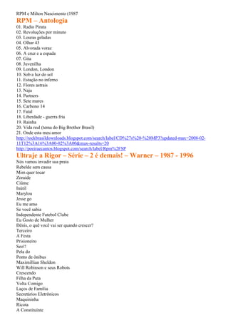 RPM e Milton Nascimento (1987
RPM – Antologia
01. Radio Pirata
02. Revoluções por minuto
03. Louras geladas
04. Olhar 43
05. Alvorada voraz
06. A cruz e a espada
07. Gita
08. Juvenilha
09. London, London
10. Sob a luz do sol
11. Estação no inferno
12. Flores astrais
13. Naja
14. Partners
15. Sete mares
16. Carbono 14
17. Fatal
18. Liberdade - guerra fria
19. Rainha
20. Vida real (tema do Big Brother Brasil)
21. Onde esta meu amor
http://rockbrasildownloads.blogspot.com/search/label/CD%27s%20-%20MP3?updated-max=2008-02-
11T12%3A16%3A00-02%3A00&max-results=20
http://poeiraecantos.blogspot.com/search/label/Rpm%2FSP
Ultraje a Rigor – Série – 2 é demais! – Warner – 1987 - 1996
Nós vamos invadir sua praia
Rebelde sem causa
Mim quer tocar
Zoraide
Ciúme
Inútil
Marylou
Jesse go
Eu me amo
Se você sabia
Independente Futebol Clube
Eu Gosto de Mulher
Dênis, o quê você vai ser quando crescer?
Terceiro
A Festa
Prisioneiro
Seo!!
Pela do
Ponto de ônibus
Maximillian Sheldon
Will Robinson e seus Robots
Crescendo
Filha da Puta
Volta Comigo
Laços de Família
Secretários Eletrônicos
Maquininha
Ricota
A Constituinte
 