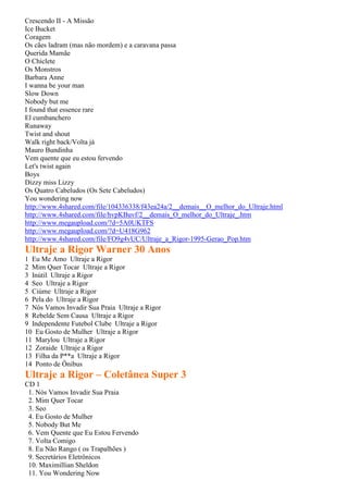 Crescendo II - A Missão
Ice Bucket
Coragem
Os cães ladram (mas não mordem) e a caravana passa
Querida Mamãe
O Chiclete
Os Monstros
Barbara Anne
I wanna be your man
Slow Down
Nobody but me
I found that essence rare
El cumbanchero
Runaway
Twist and shout
Walk right back/Volta já
Mauro Bundinha
Vem quente que eu estou fervendo
Let's twist again
Boys
Dizzy miss Lizzy
Os Quatro Cabeludos (Os Sete Cabeludos)
You wondering now
http://www.4shared.com/file/104336338/f43ea24a/2__demais__O_melhor_do_Ultraje.html
http://www.4shared.com/file/hvpKBuvf/2__demais_O_melhor_do_Ultraje_.htm
http://www.megaupload.com/?d=5A0UKTFS
http://www.megaupload.com/?d=U418G962
http://www.4shared.com/file/FO9g4vUC/Ultraje_a_Rigor-1995-Gerao_Pop.htm
Ultraje a Rigor Warner 30 Anos
1 Eu Me Amo Ultraje a Rigor
2 Mim Quer Tocar Ultraje a Rigor
3 Inútil Ultraje a Rigor
4 Seo Ultraje a Rigor
5 Ciúme Ultraje a Rigor
6 Pela do Ultraje a Rigor
7 Nós Vamos Invadir Sua Praia Ultraje a Rigor
8 Rebelde Sem Causa Ultraje a Rigor
9 Independente Futebol Clube Ultraje a Rigor
10 Eu Gosto de Mulher Ultraje a Rigor
11 Marylou Ultraje a Rigor
12 Zoraide Ultraje a Rigor
13 Filha da P**a Ultraje a Rigor
14 Ponto de Ônibus
Ultraje a Rigor – Coletânea Super 3
CD 1
 1. Nós Vamos Invadir Sua Praia
 2. Mim Quer Tocar
 3. Seo
 4. Eu Gosto de Mulher
 5. Nobody But Me
 6. Vem Quente que Eu Estou Fervendo
 7. Volta Comigo
 8. Eu Não Rango ( os Trapalhões )
 9. Secretários Eletrônicos
 10. Maximillian Sheldon
 11. You Wondering Now
 