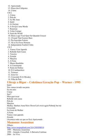 12. Apaixonado
13. Hinos dos Cafajestes
14. Ciúme
CD 2
1. Ciúme
2. Pela do
3. Eu Me Amo
4. Inútil
5. O Chiclete
6. A Inveja é uma Merda
7. Runaway
8. Volta Comigo
9. Fuck the World
10. Denis o que Você Quer Ser Quando Crescer
11. I Found That Essence Rare
12. Êta Sonzinho Fuleiro
13. Ah se Eu Fosse Homem
14. Independente Futebol Clube
CD 3
1. Vamos Virar Japonês
2. Rebelde Sem Causa
3. Terceiro
4. Zoraide
5. Marylou
6. A Festa
7. Mauro Bundinha
8. A Constituinte
9. Ponto de Ônibus
10. El Cumbanchero
11. Teimoso
12. Jesse Go
13. Crescendo II (A Missão)
14. Filha da Puta
Ultraje a Rigor – Coletânea Geração Pop – Warner - 1995
Inútil
Nós vamos invadir sua praia
Eu me amo
Ciúme
Seo!!
Mim quer tocar
Rebelde sem causa
Pela do
Marylou
Medley: Barbara Anne/Slow Down/Let's twist again/Nobody but me
Crescendo
Eu Gosto de Mulher
A Festa
Vamos virar japonês
Zoraide
(Acontece toda vez que eu fico) Apaixonado
Mamonas Assassinas
Álbuns:
http://www.megaupload.com/?d=CNFONRV4
1995 – Mamonas Assassinas
1998 – Atenção, Creuzebek: A Baixaria Continua
2006 – Ao Vivo
 