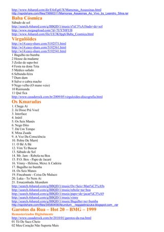 http://www.4shared.com/dir/E4zEgtUX/Mamonas_Assassinas.html
http://rapidshare.com/files/79990311/Mamonas_Assasinas_Ao_Vivo_by_Leandro_Silva.rar
Baba Cósmica
Sábado de sol
http://search.4shared.com/q/BBQD/1/music/s%C3%A1bado+de+sol
http://www.megaupload.com/?d=7UY50FUB
http://www.4shared.com/file/UE3K9pg6/Baba_Cosmica.html
Virgulóides
http://w14.easy-share.com/5192571.html
http://w14.easy-share.com/5192561.html
http://w14.easy-share.com/5192541.html
1 Bagulho no bumba
2 House da madame
3 Zoião de sapo-boi
4 Festa na dona Teta
5 Médico safado
6 Sebunda-feira
7 Dum dum
8 Salve o cabra macho
9 Nego velho (O mano veio)
10 Raimunda
11 Qué fica
http://www.casaderock.com.br/2009/05/virguloides-discografia.html
Os Kmaradas
1. Chega Aí
2. Já Disse Prá Você
3. Interface
4. Inútil
5. Os Seis Manés
6. Nego Dito
7. Dá Um Tempo
8. Mina Zuada
9. A Voz Da Consciência
10. Pobre De Marré
11. O Bé A Bá
12. Vim Te Buscar
13. Sábado de Sol
14. Mr. Jam - Rebola na Boa
15. P.O. Box - Papo de Jacaré
16. Vinny - Heloisa, Mexe A Cadeira
17. Bagulho no bumba
18. Os Seis Manes
19. Fincabaute - Coisa De Maluco
20. Luka - To Nem Ai
21. Emaconhada Akundum
http://search.4shared.com/q/BBQD/1/music/Os+Seis+Man%C3%A9s
http://search.4shared.com/q/BBQD/1/music/rebola+na+boa
http://search.4shared.com/q/BBQD/1/music/papo+de+jacar%C3%A9
http://search.4shared.com/q/BBQD/1/music/vinny
http://search.4shared.com/q/BBQD/1/music/Bagulho+no+bumba
http://rapidshare.com/files/34580408/Akundum__reggaebrazuka.blogspot.com_.rar
Garotos da Rua – Hot 20 – BMG – 1999
Remasterizados Digitalmente
http://www.casaderock.com.br/2010/01/garotos-da-rua.html
01 Tô De Saco Cheio
02 Meu Coração Não Suporta Mais
 