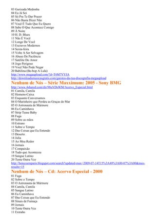 03 Gurizada Medonha
04 Eu Já Sei
05 Só Pra Te Dar Prazer
06 Não Basta Dizer Não
07 Você É Tudo Que Eu Quero
08 Sabe O Que Acontece Comigo
09 À Noite
10 H. D. Blues
11 Não É Você
12 Longe De Você
13 Escravos Modernos
14 Sexta-feira
15 Volte A Ser Selvagem
16 Abuso De Paciência
17 Satélite Do Amor
18 Jogo Perigoso
19 Você Não Pode Negar
20 Babilina (Be-bop A Lula)
http://www.megaupload.com/?d=T6M7VYJA
http://downloadsmusicasgratis.com/garotos-da-rua-discografia-megaupload
Nenhum de Nós – Série Maxximum: 2005 - Sony BMG
http://www.4shared.com/dir/98uVDsWM/Acervo_Especial.html
01 Camila, Camila
02 Homens-Caixa
03 Enquanto Conversamos
04 O Marinheiro que Perdeu as Graças do Mar
05 O Astronauta de Mármore
06 Eu Caminhava
07 Strip Tease Baby
08 Fuga
09 Sobre as mãos
10 Estrano
11 Sobre o Tempo
12 Das Coisas que Eu Entendo
13 Deserto
14 Julia
15 Ao Meu Redor
16 Jornais
17 Compaixão
18 Tudo que Aconteceu
19 Sangue Latino
20 Tente Outra Vez
http://botecoemparis.blogspot.com/search?updated-max=2009-07-14T15%3A49%3A00-07%3A00&max-
results=15
Nenhum de Nós – Cd: Acervo Especial - 2000
01 Fuga
02 Sobre o Tempo
03 O Astronauta de Mármore
04 Camila, Camila
05 Sangue Latino
06 Eu Caminhava
07 Das Coisas que Eu Entendo
08 Sinais de Fumaça
09 Jornais
10 Tente Outra Vez
11 Extraño
 