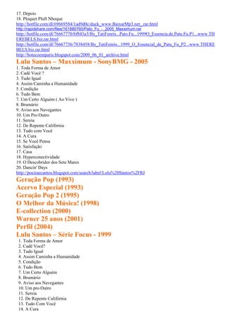 17. Depois
18. Ploquet Pluft Nhoque
http://hotfile.com/dl/69669584/1ad9d0c/duck_www.BaixarMp3.net_.rar.html
http://rapidshare.com/files/161880760/Pato_Fu_-_2005_Maxximum.rar
http://hotfile.com/dl/76667770/bf843a3/By_TatiFenris...Pato.Fu...1999O_Essencia.de.Patu.Fu.P1...www.TH
EREBELS.biz.rar.html
http://hotfile.com/dl/76667756/7838458/By_TatiFenris...1999_O_Essencial_de_Patu_Fu_P2...www.THERE
BELS.biz.rar.html
http://botecoemparis.blogspot.com/2009_06_01_archive.html
Lulu Santos – Maxximum - SonyBMG - 2005
1. Toda Forma de Amor
2. Cadê Você ?
3. Tudo Igual
4. Assim Caminha a Humanidade
5. Condição
6. Tudo Bem
7. Um Certo Alguém ( Ao Vivo )
8. Brumário
9. Aviso aos Navegantes
10. Um Pro Outro
11. Sereia
12. De Repente Califórnia
13. Tudo com Você
14. A Cura
15. Se Você Pensa
16. Satisfação
17. Casa
18. Hyperconectividade
19. O Descobridor dos Sete Mares
20. Dancin' Days
http://poeiraecantos.blogspot.com/search/label/Lulu%20Santos%2FRJ
Geração Pop (1993)
Acervo Especial (1993)
Geração Pop 2 (1995)
O Melhor da Música! (1998)
E-collection (2000)
Warner 25 anos (2001)
Perfil (2004)
Lulu Santos – Série Focus - 1999
 1. Toda Forma de Amor
 2. Cadê Você?
 3. Tudo Igual
 4. Assim Caminha a Humanidade
 5. Condição
 6. Tudo Bem
 7. Um Certo Alguém
 8. Brumário
 9. Aviso aos Navegantes
 10. Um pro Outro
 11. Sereia
 12. De Repente Califórnia
 13. Tudo Com Você
 14. A Cura
 