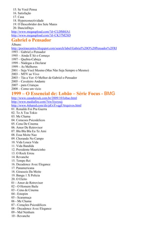 15. Se Você Pensa
 16. Satisfação
 17. Casa
 18. Hyperconectividade
 19. O Descobridor dos Sete Mares
 20. DancinDays
http://www.megaupload.com/?d=CLDM6IA1
http://www.megaupload.com/?d=CK37M2SD
Gabriel o Pensador
Álbuns:
http://poeiraecantos.blogspot.com/search/label/Gabriel%20O%20Pensador%2FRJ
1993 – Gabriel o Pensador
1995 – Ainda É Só o Começo
1997 – Quebra-Cabeça
1999 – Nádegas a Declarar
1999 – As Melhores
2001 – Seja Você Mesmo (Mas Não Seja Sempre o Mesmo)
2003 – MTV ao Vivo
2003 – Tás a Ver: O Melhor de Gabriel o Pensador
2005 – Cavaleiro Andante
2007 – para Crianças
2008 – Como um vício
1999 – O Essencial de: Lobão – Série Focus - BMG
http://www.casaderock.com.br/2009/10/lobao.html
http://www.mediafire.com/?tiw3iyoyuij
http://www.4shared.com/dir/pExYvqgf/Arquivos.html
01. Ronaldo Foi Pra Guerra
02. To A Toa Tokio
03. Me Chama
04. Coracoes Psicodelicos
05. Cena De Cinema
06. Amor De Retrovisor
07. Bla Bla Bla Eu Te Ami
08. Essa Moite Nao
09. Chorando No Campo
10. Vida Louca Vida
11. Vida Bandida
12. Presidente Mauricinho
13. O Rock Errou
14. Revanche
15. Tempo Rei
16. Decadence Avec Elegance
17. Panamericana
18. Girassois Da Moite
19. Bangu 1 X Policia
20. O Eleito
01 - Amor de Retrovisor
02 - O Homem Baile
03 - Cena de Cinema
04 - Estopim
05 - Scaramuça
06 - Me Chama
07 - Corações Psicodélicos
08 - Decadence Avec Elegance
09 - Mal Nenhum
10 - Revanche
 