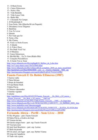 11 - O Rock Errou
12 - Canos Silenciosos
13 - Noite e Dia
14 - Vida Bandida
15 - Vida Louca Vida
16 - Rádio Blá
17 - Chorando No Campo
1. El Desdichado Ii
2. Essa Noite, Não (Marcha Ré em Paquetá)
3. Décadance Avec Élégance
4. Bambina
5. Vou Te Levar
6. Quente
7. Por Tudo que for
8. Noite e Dia
9. Me Chama
10. Você e a Noite Escura
11. A Queda
12. A Vida é Doce
13. Pra Onde Você Vai
14. O Mistério
15. Canos Silenciosos
16. Blá Blá Blá… Eu Te Amo (Rádio Blá)
17. Corações Psicodélicos
18. A Gente Vai se Amar
http://www.4shared.com/file/oiql0gpR/O_Melhor_de_Lobo.htm
http://w17.easy-share.com/1701333605.html
http://www.4shared.com/file/A-Kna-nB/cd_completo_2010_as_mais_tocad.html
http://rapidshare.com/files/369923898/-_Lob__o_-_Acervo_Especial__1993_.zip
http://poeiraecantos.blogspot.com/search/label/Lob%C3%A3o%2FRJ
Fausto Fawcett E Os Robôs Efêmeros (1987)
1 Gueixa vadia
2 Tânia Miriam
3 Drops de Istambul
4 O rap Danne Stark
5 Kátia Flavia
6 Chinesa videomaker
7 Estrelas vigiadas
8 Juliette
http://rapidshare.com/files/69169159/Fausto_Fawcett___Os_Rob_s_Ef_meros_-
_Fausto_Fawcett___Os_Rob_s_Ef_meros___1987.rar
http://www.4shared.com/file/P9y13yRk/Fausto_Fawcett_-_1989_-_O_Impr.htm
http://www.4shared.com/file/vvzL1W2h/FAUSTO_FAWCETT_-_O_IMPRIO_DOS_.htm
http://www.mediafire.com/?dmymuznggik
http://www.4shared.com/file/n6aCnJET/FAUSTO_FAWCETT_-_KATIA_FLAVIA.htm
http://poeiraecantos.blogspot.com/search/label/Fausto%20Fawcett%2FRJ
Fernanda Abreu – Perfil – Som Livre – 2010
01 Rio 40 graus – part. Fausto Fawcett
02 Kátia Flávia, a Godiva do Irajá
03 Veneno da lata
04 Garota sangue bom – part. esp. Fausto Fawcett
05 Você pra mim
06 Jack Soul Brasileiro – part. esp. Lenine
07 Baile da pesada
08 Um amor, um lugar – part. esp. Herbet Vianna
09 Jorge da Capadócia
10 Tudo vale a pena
 