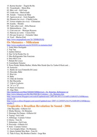 15. Karma Secular – Ângela Ro Ro
01. Tá perdoado – Maria Rita
02. Mar e sol – Gal Costa
03. Linda rosa – Maria Gadú
04. Amado – Vanessa da Mata
05. Agora eu já sei – Ivete Sangallo
06. Pássaros (ao vivo) – Cláudia Leitte
07. Versos simples (ao vivo) – Chimarruts
08. Esnoba – Moinho
09. Tudo sobre você – Zélia Duncan
10. Malemolência – Céu
11. Com essa cor – Monique Kessous
12. Palavras ao vento – Cássia Eller
13. Diz que fui por aí – Fernanda Takai
14. Você – Marina Elali
http://www.megaupload.com/?d=7HMKON3Q
Os Mutantes – Millenium
http://www.casaderock.com.br/2010/01/os-mutantes.html
1. Ando Meio Desligado
2. Top Top
3. Jardim Elétrico
4. Náo Vá Se Perder Por Ai
5. Meu Refrigerador Nào Funciona
6. Dois Mil E Um
7. Balada Do Louco
8. Caminhante Noturno
9. Posso Perder Minha Mulher, Minha Máe Desde Que Eu Tenha O Rock and ...
10. Justiceiro
11. Banho de Lua (Tintarella Di Luna)
12. Desculpe, Babe
13. Rita Lee
14. Baby
15. Chão de Estrelas
16. Bat Macumba
17. Vida le Cachorro
18. "A" e o "Z"
19. Panis et Circenses
20. Algo Mais
http://rapidshare.com/files/100028319/Millennium-_Os_Mutantes_ByDesigner.rar
http://www.4shared.com/file/MuVfQUBL/Coletnea_-_Os_Mutantes.htm
http://amusicanoar.blogspot.com/search?updated-max=2007-08-30T11%3A08%3A00-03%3A00&max-
results=30
http://coisas-e-afinss.blogspot.com/search?updated-max=2007-12-24T03%3A13%3A00-08%3A00&max-
results=7
Tropicália-A Brazilian Revolution In Sound - 2006
1.Bat Macumba - Gilberto Gil
2. Minha Menina - Os Mutantes
3. Domingo No Parque - Gilberto Gil
4. Tuareg - Gal Costa
5. Alfômega - Caetano Veloso
6. Gloria - Tom Zé
7. Sebastiana - Gal Costa
8. Procissão - Gilberto Gil
9. Irene - Caetano Veloso
10. Ave Genghis Khan - Os Mutantes
11. Quero Sambal Meu Bem - Tom Zé
12. Take It Easy, My Brother Charles - Jorge Ben
 