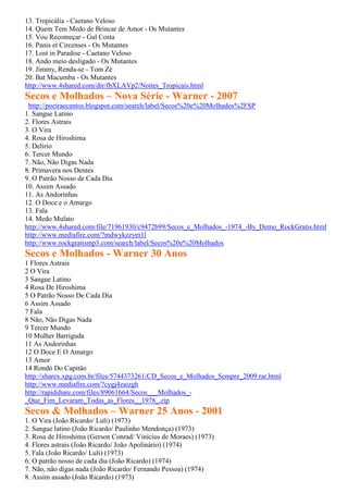13. Tropicália - Caetano Veloso
14. Quem Tem Medo de Brincar de Amor - Os Mutantes
15. Vou Recomeçar - Gal Costa
16. Panis et Circenses - Os Mutantes
17. Lost in Paradise - Caetano Veloso
18. Ando meio desligado - Os Mutantes
19. Jimmy, Renda-se - Tom Zé
20. Bat Macumba - Os Mutantes
http://www.4shared.com/dir/fbXLAVp2/Noites_Tropicais.html
Secos e Molhados – Nova Série - Warner - 2007
 http://poeiraecantos.blogspot.com/search/label/Secos%20e%20Molhados%2FSP
1. Sangue Latino
2. Flores Astrais
3. O Vira
4. Rosa de Hiroshima
5. Delírio
6. Tercer Mundo
7. Não, Não Digas Nada
8. Primavera nos Dentes
9. O Patrão Nosso de Cada Dia
10. Assim Assado
11. As Andorinhas
12. O Doce e o Amargo
13. Fala
14. Medo Mulato
http://www.4shared.com/file/71961930/c9472b99/Secos_e_Molhados_-1974_-By_Demo_RockGratis.html
http://www.mediafire.com/?mdwykzzym1l
http://www.rockgratismp3.com/search/label/Secos%20e%20Molhados
Secos e Molhados - Warner 30 Anos
1 Flores Astrais
2 O Vira
3 Sangue Latino
4 Rosa De Hiroshima
5 O Patrão Nosso De Cada Dia
6 Assim Assado
7 Fala
8 Não, Não Digas Nada
9 Tercer Mundo
10 Mulher Barriguda
11 As Andorinhas
12 O Doce E O Amargo
13 Amor
14 Rondó Do Capitão
http://sharex.xpg.com.br/files/5744373261/CD_Secos_e_Molhados_Sempre_2009.rar.html
http://www.mediafire.com/?cygj4zaizgh
http://rapidshare.com/files/89061664/Secos___Molhados_-
_Que_Fim_Levaram_Todas_as_Flores__1978_.zip
Secos & Molhados – Warner 25 Anos - 2001
1. O Vira (João Ricardo/ Luli) (1973)
2. Sangue latino (João Ricardo/ Paulinho Mendonça) (1973)
3. Rosa de Hiroshima (Gerson Conrad/ Vinicius de Moraes) (1973)
4. Flores astrais (João Ricardo/ João Apolinário) (1974)
5. Fala (João Ricardo/ Luli) (1973)
6. O patrão nosso de cada dia (João Ricardo) (1974)
7. Não, não digas nada (João Ricardo/ Fernando Pessoa) (1974)
8. Assim assado (João Ricardo) (1973)
 