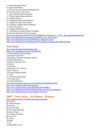 7. ejeição (Ricardo Pavão)
8. Angra (Aldir Blanc
9. O tic-tac do meu coração (Walfrido Silva
10. Seu tipo (Luiz Carlos Goes
11. Dor medonha (Fátima Guedes)
12. Último drama (Mauro Kwitko)
13. Ardente (Joyce)
14. Encantado (Nature boy)(Ahbez)
15. Falando de amor (Tom Jobim
16. Cachorro viralata (Alberto Ribeiro)
17. Me rói (Lucinda
18. Trapaça (Herman Torres
19. Tem gente com fome (Solano Trindade
20. Rosa de Hiroshima (Gerson Conrad
http://www.4shared.com/file/87471690/3fa99d6/Ney_Matogrosso_-_1975_-_By_demoRockGratis.html
http://musicadampbaorock.blogspot.com/2008_02_01_archive.html
http://www.4shared.com/dir/JNo0IYFO/Ney_Matogrosso.html
http://www.4shared.com/audio/HhueFJqX/A_Galinha_d_Angola_Ney_Matogro.html

Tim Maia
http://musicadampbaorock.blogspot.com/
http://www.megaupload.com/?d=V8VDLFEE
1 O Descobridor Dos Sete Mares
2 Azul da Cor Do Mar
3 Não Quero Dinheiro (Só Quero Amar)
4 O Que Me Importa
5 Gostava Tanto de Você
6 Cristina
7 Chocolate
8 Primavera (Vai, Chuva)
9 Réu Confesso
10 Coroné Antônio Bento
11 Você
12 A Festa Do Santo Reis
13 Eu Amo Você
14 Canário Do Reino
http://poeiraecantos.blogspot.com/search/label/Tim%20Maia%2FRJ
http://www.mediafire.com/?m2zwgomt3zj
http://www.rockgratismp3.com/search/label/Tim%20Maia
http://www.4shared.com/file/Bwh5SYjQ/TMaia_Sorriso_de_Criana.htm
http://www.hotfilesearch.com/search.php?q=tim+maia

2007 – Nova Série – Ed Motta – Warner
http://achedownloads.com/albuns/ed-motta-discografia
01 Manoel
02 Vamos Dançar
03 Solução
04 Seis da Tarde
05 Um Jantar para dois
06 Entre e Ouça
07 Contrato com Deus
08 Um Love
09 A Rua
10 Lady
11 Já
12 Baixo Rio ao vivo
 
