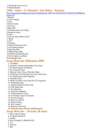 13 Parada de Lucas ao vivo
14 Manoel Remix
1996 – Série – 2 é Demais! - Ed Motta – Warner
http://amusicanoar.blogspot.com/search?updated-max=2007-10-12T23%3A33%3A00-03%3A00&max-
results=30
1.Manuel
2.Vamos Dançar
3.Lady
4.Seis da Tarde
5.Um Love
6.Baixo Rio
7.Caminhos (não é só o Meu)
8.Parada de Lucas
9.A Rua
10.Do you Have Other Loves?
11.Body
12.Já!!!
13.Solução
14.What Would you Like?
15.Um Jantar pra Dois
16.Bye-Bye Bird
17.Shake Shake Baby
18.Sombras do Meu Destino
19.Um Contrato com Deus
20.Goodnight Irene
Jorge Bem Jor Millenium 2005
 1. Taj Mahal
 2. Curumin, Chama Cunhatã Que Vou Contar
 3. W/ Brasil (chama O Síndico)
 4. Por Causa De Você
 5. Menina/ Chove Chuva/ Mas Que Nada
 6. O Dia Que O Sol Declarou Seu Amor Pela Terra
 7. Os Alquimistas Estão Chegando...
 8. Amante Amado
 9. Minha Teimosia, Uma Arma Pra Te Conquistar
 10. Waldomiro Pena
 11. Menina Mulher Da Pele Preta
 12. Filho Maravilha
 13. Xica Da Silva
 14. Jorge Da Capadócia
 15. O Namorado Da Viúva
 16. O Telefone Tocou Novamente
 17. O Circo Chegou
 18. Oba, Lá Vem Ela
 19. Mano Caetano
 20. País Tropical
 21. Roberto, Corta Essa
 22. Ponta De Lança Africano (umbabarauma)
Jorge Bem Jor - Warner 30 Anos
 1. País Tropical/ Spyro
 2. W/ Brasil (chama O
 3. Cabelo
 4. Salve Simpatia/ A Banda Do Zé
 5. I´ve
 6. Princesa
 7. Que
 