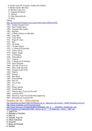 8. Charles Anjo 45/ Caramba...Galileu Da Galiléia/.
  9. Menina Sarará/ Mas Que
  10. Roberto Corta Essa
  11. Engenho De Dentro
  12. Alcohol
  13. Filho Maravilha (fio
  14. Palco
Álbuns:
http://poeiraecantos.blogspot.com/search/label/Jorge%20Ben%2FRJ
1963 – Samba Esquema Novo
1964 – Ben É Samba Bom
1964 – Sacundin Ben Samba
1965 – Big Ben
1967 – O Bidú: Silêncio no Brooklin
1969 – Jorge Ben
1970 – Força Bruta
1971 – Negro É Lindo
1972 – Ben
1972 – On Stage
1973 – 10 Anos Depois
1974 – A Tábua de Esmeralda
1975 – Solta o Pavão
1975 – Ogum, Xangô
1975 – à l’Olympia
1976 – África Brasil
1977 – Tropical
1978 – A Banda do Zé Pretinho
1979 – Salve Simpatia
1980 – Alô Alô, Como Vai?
1981 – Bem-vinda Amizade
1982 – Energia [Audio dvd]
1984 – Dádiva
1985 – Sonsual
1986 – Ben Brasil
1987 – Personalidade
1989 – Ben Jor
1992 – Live in Rio
1993 – 23
1995 – Homo Sapiens
1995 – World Dance
1997 – Músicas Para Tocar Em Elevador
2002 – Acústico MTV
2004 – Reactivus Amor Est [Turba Philosophorum]
2007 – Recuerdos de Asunción 443
Sandra de Sá – Maxximum
http://rapidshare.com/files/108541218/Sandra_de_S__Maxximum_By.JhoJho_-_WwW.Therebels.com.br.rar
http://www.mediafire.com/?d1gmitnmon0
http://www.4shared.com/file/h0cjffWp/SANDRA_DE_S__-_ACERVO_ESPECIAL.htm
http://rapidshare.com/files/363341050/-_Sandra_de_S___-_O_Essencial_-_Focus__1999_.zip
1. Joga Fora
2. Retratos e Canções
3. Não Vá
4. Charles, Anjo 45
5. Olhos Coloridos
6. Amanhã
7. Blues da Piedade
8. Solidão
 