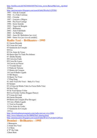 http://hotfile.com/dl/58234466/b9579c2/ritie_www.BaixarMp3.net_.zip.html
Álbuns:
http://poeiraecantos.blogspot.com/search/label/Ritchie%2FING
1983 – Vôo de Coração
1984 – E a Vida Continua
1985 – Circular
1987 – Loucura e Mágica
1988 – Pra Ficar Contigo
1990 – Sexto Sentido
1993 – Tigres de Bengala
1997 – Brilhantes
2002 – Auto-Fidelidade
2002 – As Melhores
2005 – Anos 80: Multishow [ao vivo]
2009 – Outra Vez [ao vivo no estúdio]
Radio Taxi – Brilhantes - 1995
01 Garota Dourada
02 Coisas de Casal
03 Sanduiche de Coração
04 Eva
05 Um Amor de Verao
06 Quero Que Va Tudo Pro Inferno
07 Abelha Rainha
08 Conversa Fiada
09 Coisa De Louco
10 Convite ao Prazer
11 Vivendo Ilusao
12 Pedra de Talisma
13 Dentro do Coraçao
14 Com O Radio Ligado
15 Mil Beijos
16 Quero Ter Voce
17 Ping Pong
01 Amo Você (Só Você – Baby It’s You)
02 Sempre
03 A Força da Minha Vida (La Forza Della Vita)
04 Sem Você
05 Se Você Quiser Voltar
06 Eva (Versão Techno-Reggae-Dance)
07 Coisas de Casal
08 Garota Dourada
09 Dentro do Coração (Poe Devagar)
10 Com o Rádio Ligado
11 Você se Esconde
12 Um Amor de Verão
13 Sanduíche de Coração
14 Eva
http://downloadsmusicasgratis.com/radio-taxi-ao-vivo-2006
http://www.4shared.com/dir/IM0IZXaC/sharing.html
http://poeiraecantos.blogspot.com/search/label/R%C3%A1dio%20Taxi
Dominó – Brilhantes - 1995
1.Manequim
2.Ainda Sou Você
3.A Moto
4."P" Da Vida
5.Bum Bum
 