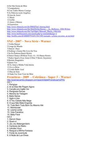 6.Ela Não Gosta de Mim
7.Companheiro
8.Com Todos Menos Comigo
9.As Palavras (com Angélica
10.Jura de Amor
11.Mariá
12.Leilão
13.Amor e Música
14.Guerreiros
http://www.4shared.com/dir/IM0IZXaC/sharing.html
http://www.4shared.com/file/MmOtlz8q/Domin_-_As_Melhores_1984-90.htm
http://www.4shared.com/file/7rpTHp61/Menudo_Mania_1984.htm
http://www.hotfilesearch.com/search.php?q=menudo&page=2
http://hotfile.com/dl/68008979/fe91336/1985.menudo.-.a.festa.vai.come..ar.rar.html

SNZ - 2007 – Nova Série - Warner
1.Venha Dançar
2.Longe do Mundo
3.Dancin´ Days
4.Nothing´s Gonna My Love for You
5.Se Eu Pudesse-Dance Remix
6.Outra Chance (Without You) - G - Vô Dance Remix
7.Nada é Igual a Esse Amor (I Don´T Know Anymore)
8.Retrato Imaginário
9.Quero Ver
10.Te Amei a Minha Vida Inteira
11.Eu e a Brisa
12.Lindo Balão Azul
13.Dna do Som
14.Nada Vai Tirar Você de Mim
Frenéticas - 2009 – Coletânea - Super 3 – Warner
http://poeiraecantos.blogspot.com/search/label/Freneticas%2FRJ
CD 1
1. Perigosa
2. Ai se Eles Me Pegam Agora
3. Canção pra Inglês Ver
4. Perigosas Peruas
5. Marcha da Tietagem
6. Babo Seiras
7. Agito e Uso
8. O Teu Cabelo Não Nega
9. O que Não Mata Engorda
10. Tudo Bem Tudo Bom Ou Mesmo Até
11. Mambordel
12. Lesma Lerda
13. Vida Frenética
14. Baby Face
CD 2
1. Dancin Days
2. Quem é
3. Jou Jou Balangandans
4. Cantores de Rádio
5. Lefudez Vouz
6. Rasguei a Minha Fantasia
7. Fonte da Juventude
8. A Noite de Lua Cheia
 