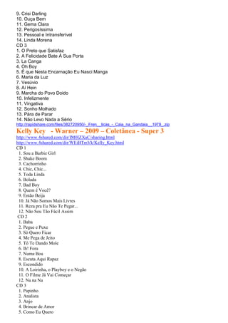 9. Crisi Darling
10. Ouça Bem
11. Gema Clara
12. Perigosíssima
13. Pessoal e Intransferível
14. Linda Morena
CD 3
1. O Preto que Satisfaz
2. A Felicidade Bate À Sua Porta
3. La Canga
4. Oh Boy
5. É que Nesta Encarnação Eu Nasci Manga
6. Maria da Luz
7. Vesúvio
8. Aí Hein
9. Marcha do Povo Doido
10. Infelizmente
11. Vingativa
12. Sonho Molhado
13. Pára de Parar
14. Não Levo Nada a Sério
http://rapidshare.com/files/382720950/-_Fren__ticas_-_Caia_na_Gandaia__1978_.zip
Kelly Key - Warner – 2009 – Coletânea - Super 3
http://www.4shared.com/dir/IM0IZXaC/sharing.html
http://www.4shared.com/dir/WEiBTmVk/Kelly_Key.html
CD 1
 1. Sou a Barbie Girl
 2. Shake Boom
 3. Cachorrinho
 4. Chic, Chic...
 5. Toda Linda
 6. Bolada
 7. Bad Boy
 8. Quem é Você?
 9. Então Beija
 10. Já Não Somos Mais Livres
 11. Reza pra Eu Não Te Pegar...
 12. Não Sou Tão Fácil Assim
CD 2
 1. Baba
 2. Pegue e Puxe
 3. Só Quero Ficar
 4. Me Pega de Jeito
 5. Tô Te Dando Mole
 6. Ih! Fora
 7. Numa Boa
 8. Escuta Aqui Rapaz
 9. Escondido
 10. A Loirinha, o Playboy e o Negão
 11. O Filme Já Vai Começar
 12. Na na Na
CD 3
 1. Papinho
 2. Analista
 3. Anjo
 4. Brincar de Amor
 5. Como Eu Quero
 