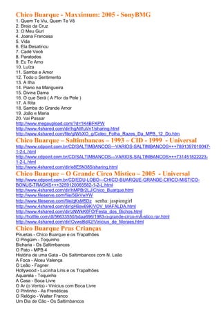 Chico Buarque - Maxximum: 2005 - SonyBMG
1. Quem Te Viu, Quem Te Vê
2. Brejo da Cruz
3. O Meu Guri
4. Joana Francesa
5. Vida
6. Ela Desatinou
7. Cadê Você
8. Paratodos
9. Eu Te Amo
10. Luíza
11. Samba e Amor
12. Todo o Sentimento
13. A Ilha
14. Piano na Mangueira
15. Divina Dama
16. O que Será ( A Flor da Pele )
17. A Rita
18. Samba do Grande Amor
19. João e Maria
20. Vai Passar
http://www.megaupload.com/?d=1K4BFKPW
http://www.4shared.com/dir/hgAWuVn1/sharing.html
http://www.4shared.com/file/glWbXO_g/Coleo_Folha_Razes_Da_MPB_12_Do.htm
Chico Buarque – Saltimbancos – 1993 – CID - 1999 - Universal
http://www.cdpoint.com.br/CD/SALTIMBANCOS---VARIOS-SALTIMBANCOS+++7891397010047-
1-2-L.html
http://www.cdpoint.com.br/CD/SALTIMBANCOS---VARIOS-SALTIMBANCOS+++731451822223-
1-2-L.html
http://www.4shared.com/dir/e8E5N385/sharing.html
Chico Buarque – O Grande Circo Místico – 2005 - Universal
http://www.cdpoint.com.br/CD/EDU-LOBO---CHICO-BUARQUE-GRANDE-CIRCO-MISTICO-
BONUS-TRACKS+++3259120065582-1-2-L.html
http://www.4shared.com/dir/hMPBr2LJ/Chico_Buarque.html
http://www.fileserve.com/file/56kVwYW
http://www.fileserve.com/file/gKsM5Dz senha: jaspiongirl
http://www.4shared.com/dir/gH9av69K/VOV_MAFALDA.html
http://www.4shared.com/dir/zNWkK6FO/Festa_dos_Bichos.html
http://hotfile.com/dl/56633550/bdaa696/1983-o-grande-circo-mÃ-stico.rar.html
http://www.4shared.com/dir/OvwsBd42/Vinicius_de_Moraes.html
Chico Buarque Pras Crianças
Piruetas - Chico Buarque e os Trapalhões
O Pingüim - Toquinho
Bicharia - Os Saltimbancos
O Pato - MPB 4
História de uma Gata - Os Saltimbancos com N. Leão
A Foca - Alceu Valença
O Leão - Fagner
Hollywood - Lucinha Lins e os Trapalhões
Aquarela - Toquinho
A Casa - Boca Livre
O Ar (o Vento) - Vinicius com Boca Livre
O Pintinho - As Frenéticas
O Relógio - Walter Franco
Um Dia de Cão - Os Saltimbancos
 