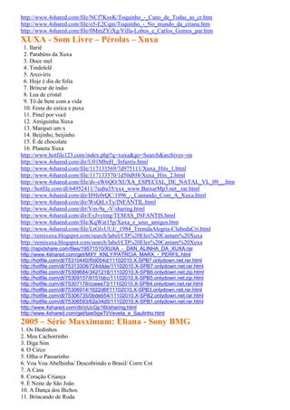 http://www.4shared.com/file/NCf7KsxK/Toquinho_-_Cano_de_Todas_as_cr.htm
http://www.4shared.com/file/o5-E2Cqm/Toquinho_-_No_mundo_da_criana.htm
http://www.4shared.com/file/0MmZYiXg/Villa-Lobos_e_Carlos_Gomes_par.htm
XUXA - Som Livre – Pérolas – Xuxa
 1. Ilariê
 2. Parabéns da Xuxa
 3. Doce mel
 4. Tindolelê
 5. Arco-íris
 6. Hoje é dia de folia
 7. Brincar de índio
 8. Lua de cristal
 9. Tô de bem com a vida
 10. Festa do estica e puxa
 11. Pinel por você
 12. Amiguinha Xuxa
 13. Marquei um x
 14. Beijinho, beijinho
 15. É de chocolate
 16. Planeta Xuxa
http://www.hotfile123.com/index.php?q=xuxa&go=Search&archives=on
http://www.4shared.com/dir/U01MbeH_/Infantis.html
http://www.4shared.com/file/117133569/7d975111/Xuxa_Hits_1.html
http://www.4shared.com/file/117133570/1d50d8f4/Xuxa_Hits_2.html
http://www.4shared.com/file/dv-sW6QO/XUXA_ESPECIAL_DE_NATAL_VL_09__.htm
http://hotfile.com/dl/64952411/7eaba35/xxx_www.BaixarMp3.net_.rar.html
http://www.4shared.com/dir/H9fe0rQC/1996_-_Cantando_Com_A_Xuxa.html
http://www.4shared.com/dir/WsQtLvTy/INFANTIL.html
http://www.4shared.com/dir/Vm-9a_-V/sharing.html
http://www.4shared.com/dir/EyJvyimg/TEMAS_INFANTIS.html
http://www.4shared.com/file/KqWat15p/Xuxa_e_seus_amigos.htm
http://www.4shared.com/file/LrGlvUUJ/_1984_TremdaAlegria-ClubedaCri.html
http://remixuxa.blogspot.com/search/label/CD%20Eles%20Cantam%20Xuxa
http://remixuxa.blogspot.com/search/label/CD%20Eles%20Cantam%20Xuxa
http://rapidshare.com/files/19571510/XUXA_-_DAN_ALINHA_DA_XUXA.rar
http://www.4shared.com/get/MXY_KNLY/PATRCIA_MARX_-_PERFIL.html
http://hotfile.com/dl/75310440/f0d054d/11102010.X-SPB7.onlydown.net.rar.html
http://hotfile.com/dl/75313308/724ddde/11102010.X-SPB7.onlydown.net.rar.html
http://hotfile.com/dl/75309684/3421218/11102010.X-SPB6.onlydown.net.zip.html
http://hotfile.com/dl/75309157/9151bbc/11102010.X-SPB5.onlydown.net.zip.html
http://hotfile.com/dl/75307178/cceee73/11102010.X-SPB4.onlydown.net.rar.html
http://hotfile.com/dl/75306914/1622d6f/11102010.X-SPB3.onlydown.net.rar.html
http://hotfile.com/dl/75306735/0bdeb54/11102010.X-SPB2.onlydown.net.rar.html
http://hotfile.com/dl/75306593/62a34d5/11102010.X-SPB1.onlydown.net.rar.html
http://www.4shared.com/dir/oUcGp16t/sharing.html
http://www.4shared.com/get/taw5qwTI/Veveta_e_Saulinho.html
2005 – Série Maxximum: Eliana - Sony BMG
1. Os Dedinhos
2. Meu Cachorrinho
3. Diga Sim
4. O Circo
5. Olha o Passarinho
6. Voa Voa Abelhinha/ Descobrindo o Brasil/ Corre Cot
7. A Casa
8. Coração Criança
9. É Noite de São João
10. A Dança dos Bichos
11. Brincando de Roda
 
