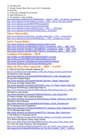12. Piuí Piuí Piuí
13. Sacudi, Sacudi/ Bom Dia, Como Vai?/ Amarelinha
14. Pop Pop
15. Come que a Mamãe Fica Contente
16. Bem Juntinho da Tv
17. Os Sentidos/ o Jipe do Padre
http://rapidshare.com/files/241101790/INFANTIL_-_Eliana_-_1998_-_Os_Maiores_Sucessos.rar
http://www.4shared.com/file/S9DsIvyy/Eliana_-_2001_-_RCA_100_Anos_d.html
http://www.4shared.com/dir/Bhb9799E/sharing.html
http://www.4shared.com/dir/oUcGp16t/sharing.html
http://www.4shared.com/file/1jHjFdq2/Eliana__2002__-__DEZ.html
http://www.4shared.com/file/NpJYEEkM/Eliana_-_Festa.html
Mara Maravilha
http://www.4shared.com/file/5gyk_yoo/Mara_Maravilha_-_1991_-_Curumi.html
http://www.4shared.com/file/so-li2EB/Mariane_-_1995_-_Pertinho_de_V.html
Série Amarelinha
http://www.4shared.com/get/0kpaV4nk/Amarelinha.html
http://www.4shared.com/file/EdjZra7c/Serie_Amarelinha_vol01_-_1985_.html
http://www.4shared.com/file/Y_BeVhM6/Srie_Amarelinha_vol02_-_1985_-.html
http://www.4shared.com/file/1SSx77Q9/Srie_Amarelinha_vol03_-_1988_-.html
Galinha Pintadinha - 2010
http://hotfile.com/dl/79288432/8478a2a/GalPin1.rar.html
http://hotfile.com/dl/79288108/7cb6bda/GalPin2.rar.html
http://www.onlydown.net/category/musicas/infantil-musicas/
http://www.4shared.com/dir/oUcGp16t/sharing.html
Sítio do Pica-Pau Amarelo – 2001 – Vol 03
01 Sitio do Pica Pau Amarelo Gilberto Gil
http://www.4shared.com/audio/IuQqrr_n/Stio_Do_Picapau_Amarelo_Gilber.html
02 Narizinho Ivete Sangalo
http://www.4shared.com/audio/SI0wPGYd/Narizinho_Ivete_Sangalo.html
03 Quindim Cidade Negra
http://www.4shared.com/audio/Pin8VxB1/Quindim_Cidade_Negra.html
04 A Cuca Te Pega Cassia Eller
http://www.4shared.com/audio/JjQnOv0t/A_Cuca_Te_Pega_Cassia_Eller.htm
05 Ploquet Pluft Nhoque Jaboticaba Pato Fu
http://www.4shared.com/audio/W-ZfBiEa/Ploquet_Pluft_Nhoque_Pato_Fu__.html
06 Pedrinho Jota Quest
http://www.4shared.com/audio/PLfNtDwo/Pedrinho_Jota_Quest.html
07 Perere Peralta -Saci Carlinhos Brown
http://www.4shared.com/audio/Lh2xtPso/Perere_Peralta_Carlinhos_Brown.html
08 Rabico Paulo Ricardo
http://www.4shared.com/audio/MAsEGXIr/Rabico_Paulo_Ricardo.html
09 Tia Nastacia Zeca Pagodinho
http://www.4shared.com/audio/cOgHMvdt/Tia_Nastacia_Zeca_Pagodinho.html
10 Tio Barnabe Max Viana
http://www.4shared.com/audio/qubAjKX7/Tio_Barnabe_Max_Viana.html
11 De Sabuco a Visconde Lenine
http://www.4shared.com/audio/SeeV-Wkj/De_Sabugo_A_Visconde_Lenine.html
12 O Reino das Águas Claras Jorge Vercilo
http://www.4shared.com/audio/Kqy8e0R6/O_Reino_Das_guas_Claras_Jorge_.html
13 Li Emi Ali Jorge Foques e Toni King Brown
http://www.4shared.com/audio/G-K8-tm5/Li_Emi_Ali_Emlia_Jorge_Foques_.html
http://rapidshare.com/files/246479360/Sitio_do_Pica_Pau_Amarelo_-_2001_-_vol.03.rar
 