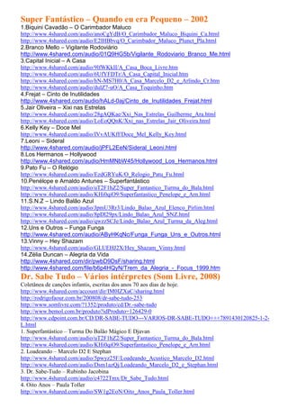 Super Fantástico – Quando eu era Pequeno – 2002
1.Biquini Cavadão – O Carimbador Maluco
http://www.4shared.com/audio/anoCgYdB/O_Carimbador_Maluco_Biquini_Ca.html
http://www.4shared.com/audio/E2lHBbvq/O_Carimbador_Maluco_Plunct_Pla.html
2.Branco Mello – Vigilante Rodoviário
http://www.4shared.com/audio/01Q9HG5b/Vigilante_Rodoviario_Branco_Me.html
3.Capital Inicial – A Casa
http://www.4shared.com/audio/9lfWKkII/A_Casa_Boca_Livre.htm
http://www.4shared.com/audio/6UfYFDTr/A_Casa_Capital_Inicial.htm
http://www.4shared.com/audio/hN-MS7H0/A_Casa_Marcelo_D2_e_Arlindo_Cr.htm
http://www.4shared.com/audio/dulZ7-uO/A_Casa_Toquinho.htm
4.Frejat – Cinto de Inutilidades
http://www.4shared.com/audio/hALd-0aj/Cinto_de_Inutilidades_Frejat.html
5.Jair Oliveira – Xixi nas Estrelas
http://www.4shared.com/audio/28gAQKae/Xxi_Nas_Estrelas_Guilherme_Ara.html
http://www.4shared.com/audio/LoEoQQnK/Xxi_nas_Estrelas_Jair_Oliveira.html
6.Kelly Key – Doce Mel
http://www.4shared.com/audio/IVvAUKff/Doce_Mel_Kelly_Key.html
7.Leoni – Sideral
http://www.4shared.com/audio/jPFL2EeN/Sideral_Leoni.html
8.Los Hermanos – Hollywood
http://www.4shared.com/audio/HmMNbW45/Hollywood_Los_Hermanos.html
9.Pato Fu – O Relógio
http://www.4shared.com/audio/EzdGRYuK/O_Relogio_Patu_Fu.html
10.Penélope e Arnaldo Antunes – Superfantástico
http://www.4shared.com/audio/uT2F1hZ2/Super_Fantastico_Turma_do_Bala.html
http://www.4shared.com/audio/KHi0qiO9/Superfantastico_Penelope_e_Arn.html
11.S.N.Z – Lindo Balão Azul
http://www.4shared.com/audio/JpmU3Rr3/Lindo_Balao_Azul_Elenco_Pirlim.html
http://www.4shared.com/audio/8pDl29px/Lindo_Balao_Azul_SNZ.html
http://www.4shared.com/audio/qwzzSCJe/Lindo_Balao_Azul_Turma_da_Aleg.html
12.Uns e Outros – Funga Funga
http://www.4shared.com/audio/AByHKqNc/Funga_Funga_Uns_e_Outros.html
13.Vinny – Hey Shazam
http://www.4shared.com/audio/GLUEHJ2X/Hey_Shazam_Vinny.html
14.Zélia Duncan – Alegria da Vida
http://www.4shared.com/dir/pwbD9DsF/sharing.html
http://www.4shared.com/file/b6p4HQyN/Trem_da_Alegria_-_Focus_1999.htm
Dr. Sabe Tudo – Vários intérpretes (Som Livre, 2008)
Coletânea de canções infantis, escritas dos anos 70 aos dias de hoje.
http://www.4shared.com/account/dir/IM0IZXaC/sharing.html
http://rodrigofaour.com.br/200808/dr-sabe-tudo-253
http://www.somlivre.com/?1352/produto/cd/Dr.-sabe-tudo
http://www.bemol.com.br/produto?idProduto=126429-0
http://www.cdpoint.com.br/CD/DR-SABE-TUDO---VARIOS-DR-SABE-TUDO+++7891430120825-1-2-
L.html
1. Superfantástico – Turma Do Balão Mágico E Djavan
http://www.4shared.com/audio/uT2F1hZ2/Super_Fantastico_Turma_do_Bala.html
http://www.4shared.com/audio/KHi0qiO9/Superfantastico_Penelope_e_Arn.html
2. Loadeando – Marcelo D2 E Stephan
http://www.4shared.com/audio/5pwyz25F/Loadeando_Acustico_Marcelo_D2.html
http://www.4shared.com/audio/Dsm1azQj/Loadeando_Marcelo_D2_e_Stephan.html
3. Dr. Sabe-Tudo – Rubinho Jacobina
http://www.4shared.com/audio/c4722Tmx/Dr_Sabe_Tudo.html
4. Oito Anos – Paula Toller
http://www.4shared.com/audio/SW1g2EoN/Oito_Anos_Paula_Toller.html
 