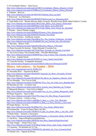 5. O Carimbador Maluco – Raul Seixas
http://www.4shared.com/audio/anoCgYdB/O_Carimbador_Maluco_Biquini_Ca.html
http://www.4shared.com/audio/E2lHBbvq/O_Carimbador_Maluco_Plunct_Pla.html
6. Tatibitati – Rita Lee
http://www.4shared.com/audio/SUOI9YZO/Tatibitati_Rita_Lee.html
7. Holywood – Los Hermanos
http://www.4shared.com/audio/HmMNbW45/Hollywood_Los_Hermanos.html
8. Lindo Balão Azul – Moraes Moreira, Baby Consuelo, Ricardo Graça Mello, Bebel Gilbeto E Aretha
http://www.4shared.com/audio/JpmU3Rr3/Lindo_Balao_Azul_Elenco_Pirlim.html
http://www.4shared.com/audio/8pDl29px/Lindo_Balao_Azul_SNZ.html
http://www.4shared.com/audio/qwzzSCJe/Lindo_Balao_Azul_Turma_da_Aleg.html
9. Piruetas – Xuxa E Renato Aragão
http://www.4shared.com/audio/lkidM6gJ/Piruetas_Chico_Buarque.html
http://www.4shared.com/audio/FpNfsfoo/Piruetas_Xuxa.html
10. Xixi Nas Estrelas – Guilherme Arantes
http://www.4shared.com/audio/28gAQKae/Xxi_Nas_Estrelas_Guilherme_Ara.html
http://www.4shared.com/audio/LoEoQQnK/Xxi_nas_Estrelas_Jair_Oliveira.html
11. Bicicleta – Marcos Valle
http://www.4shared.com/audio/5g6sd4u6/Bicicleta_Marcos_Valle.html
12. Pique-Esconde Na Internet – Pedro Miranda E Lucinha Lins
http://www.4shared.com/audio/AIa77dy4/Pique_Esconde_na_Internet_Luci.html
13. Sou Uma Criança, Não Entendo Nada – Oswaldo Montenegro
http://www.4shared.com/audio/CRfyRlr0/Sou_Uma_Crianca_Nao_Entendo_Na.html
14. A Casa – Capital Inicial
http://www.4shared.com/audio/6UfYFDTr/A_Casa_Capital_Inicial.htm
15. Coisa De Família – Companhia Itinerante
http://poeiraecantos.blogspot.com/search/label/Guilherme%20Arantes%2FSP
Disney Adventures – In Samba - 2010
http://www.megaupload.com/?d=5FZKC414
01 Alexandre Pires – Aquarela do Brasil
http://www.4shared.com/audio/dNmboJbT/Aquarela_do_Brasi_Alexandre_Pi.html
02 Daniela Mercury – Bahia-
http://www.4shared.com/audio/HVxR6emi/Na_Baixa_do_Sapateiro_Daniela_.html
03 Leci Brandão – Tico Tico no Fubá
http://www.4shared.com/audio/yVmMkYkC/Tico_Tico_No_Fuba_Leci_Brandao.html
04 Martinho da Vila – A Estrela Azul
http://www.4shared.com/audio/osieGwIH/A_Estrela_Azul_Martinho_da_Vil.html
05 Margareth Menezes – Você Já Foi à Bahia?
http://www.4shared.com/audio/ooFuYwgM/Voce_Ja_Foi_a_Bahia_Margareth_.html
06 Diogo Nogueira – Aqui no Mar
http://www.4shared.com/audio/YfcsCWLa/Aqui_No_Mar_Diogo_Nogueira.html
07 Alcione e Sylvin – A bela e a Fera
http://www.4shared.com/audio/v-drKDQs/A_Bela_e_a_Fera_Tim_Maia.htm
http://www.4shared.com/audio/Z5JQE9lr/A_Bela_e_a_Fera_Alcione_e_Sylv.html
08 Grupo Molejo – Eu Vou
http://www.4shared.com/audio/WyHIh4z7/Eu_Vou_Grupo_Molejo.html
09 Exaltasamba – O que Eu Quero Mais é Ser Rei
http://www.4shared.com/audio/7fZiWFJ1/O_Que_Eu_Quero_Mais_e_Ser_Rei_.html
10 Dudu Nobre – Somente o Necessário
http://www.4shared.com/audio/u99dEocH/Somente_o_Necessario_Dudu_Nobr.html
11 Ana Rosa – Supercalifragilisticexpialidocious
http://www.4shared.com/audio/2tHNEilb/Ana_Rosa_Supercalifragilistice.html
12 Jorge Aragão – Amigo Estou Aqui
http://www.4shared.com/audio/7UrnYKeg/Amigo_Estou_Aqui_Jorge_Aragao.html
13 Casuarina – Os Quindins de Yá Yáa
http://www.4shared.com/audio/53hP8GRi/Os_Quindins_de_Yaya_Casuarina.html
14 Arlindo Cruz – Pagode da Disney
 