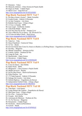 07. Humanos – Tokyo
08. Maracatu Atômico – Chico Science & Nação Zumbi
09. Negro no Poder – Cidade Negra
10. Maria Luiza – Jorge bem Jor
http://www.megaupload.com/?d=D7UZTIZU
Pop Rock Nacional MTV Vol 7
01. Por Que a Gente é Assim? – Barão Vermelho
02. Estudo Errado – Gabriel, O Pensador
03. As Sete Vampiras – Léo Jaime
04. Rebelde Sem Causa – Ultraje à Rigor
05. A Cruz e a Espada – RPM
06. Lace Legal – Guilherme Arantes
07. Tudo Pode Mudar – Metrô
08. Esse Seu Jeito Sey de Ser – Sempre Livre
09. Taca a Mãe Pra Ver se Quica – Dr. Silvana & Cia
10. O Conto do Sábio Chinês – Raul Seixas
http://www.megaupload.com/?d=MIWNJ5BI
Pop Rock Nacional MTV Vol 8
01. Toda Cor – Titãs
02. Sinca Chambord – Camisa de Vênus
03. Te Ver – Skank
04. Era Um Garoto Que Como Eu Amava os Beatles e os Rolling Stones – Engenheiros do Hawaii
05. Sou Boy – Magazine
06. Mamãe Viajandona – Inimigos do Rei
07. Camila, Camila – Nenhum de Nós
08. Longe de Tudo – Ira
09. Brasileirinho – Pepeu Gomes
10. Downtown – Cidade Negra
http://www.megaupload.com/?d=LNWINGDJ
Pop Rock Nacional MTV Vol 9
01. Como Eu Quero – Kid Abelha
02. Radio Pirata – RPM
03. Manguetow – Chico Science e Nação Zumbi
04. Mulher Invisível – Ritchie
05. Só Pro Meu Prazer – Heróis da Resistencia
06. Pobre Paulista – Ira!
07. 175 Nada Especial – Gabriel, O Pensador
08. Solange (So Lonely) – Léo Jaime
09. Infinita Highway – Engenheiros do Hawaii
10. Independente Futebol Clube – Ultraje a Rigor
http://www.megaupload.com/?d=TRLPJI14
Pop Rock Nacional MTV Vol 10
01. Tudo Bem – Lulu Santos
02. Longe Demais das Capitais – Engenheiros do Hawaii
03. Mim Quer Tocar – Ultraje a Rigor
04. Só o Fim – Camisa de Vênus
05. Fixação – Kid Abelha
06. Astronauta de Mármore – Nenhum de Nós
07. Tic Tic Nervoso – Magazine
08. Pensamento – Cidade Negra
09. Nosferatu – Heróis da Resistência
10. Esmola – Skank
http://www.megaupload.com/?d=IT1FWXLZ
 
