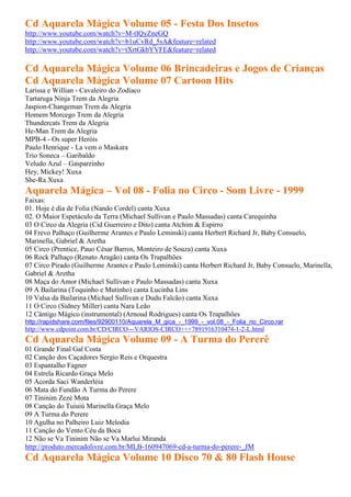 Cd Aquarela Mágica Volume 05 - Festa Dos Insetos
http://www.youtube.com/watch?v=M-tIQyZneGQ
http://www.youtube.com/watch?v=b1uCvRd_5sA&feature=related
http://www.youtube.com/watch?v=tXrtGkbYVFE&feature=related

Cd Aquarela Mágica Volume 06 Brincadeiras e Jogos de Crianças
Cd Aquarela Mágica Volume 07 Cartoon Hits
Larissa e Willian - Cavaleiro do Zodíaco
Tartaruga Ninja Trem da Alegria
Jaspion-Changeman Trem da Alegria
Homem Morcego Trem da Alegria
Thundercats Trem da Alegria
He-Man Trem da Alegria
MPB-4 - Os super Heróis
Paulo Henrique - La vem o Maskara
Trio Soneca – Garibaldo
Veludo Azul – Gasparzinho
Hey, Mickey! Xuxa
She-Ra Xuxa
Aquarela Mágica – Vol 08 - Folia no Circo - Som Livre - 1999
Faixas:
01. Hoje é dia de Folia (Nando Cordel) canta Xuxa
02. O Maior Espetáculo da Terra (Michael Sullivan e Paulo Massadas) canta Carequinha
03 O Circo da Alegria (Cid Guerreiro e Dito) canta Atchim & Espirro
04 Frevo Palhaço (Guilherme Arantes e Paulo Leminski) canta Herbert Richard Jr, Baby Consuelo,
Marinella, Gabriel & Aretha
05 Circo (Prentice, Pauo César Barros, Monteiro de Souza) canta Xuxa
06 Rock Palhaço (Renato Aragão) canta Os Trapalhões
07 Circo Pirado (Guilherme Arantes e Paulo Leminski) canta Herbert Richard Jr, Baby Consuelo, Marinella,
Gabriel & Aretha
08 Maça do Amor (Michael Sullivan e Paulo Massadas) canta Xuxa
09 A Bailarina (Toquinho e Mutinho) canta Lucinha Lins
10 Valsa da Bailarina (Michael Sullivan e Dudu Falcão) canta Xuxa
11 O Circo (Sidney Miller) canta Nara Leão
12 Cântigo Mágico (instrumental) (Arnoud Rodrigues) canta Os Trapalhões
http://rapidshare.com/files/92900110/Aquarela_M_gica_-_1999_-_vol.08_-_Folia_no_Circo.rar
http://www.cdpoint.com.br/CD/CIRCO---VARIOS-CIRCO+++7891916310474-1-2-L.html
Cd Aquarela Mágica Volume 09 - A Turma do Pererê
01 Grande Final Gal Costa
02 Canção dos Caçadores Sergio Reis e Orquestra
03 Espantalho Fagner
04 Estrela Ricardo Graça Melo
05 Acorda Saci Wanderléia
06 Mata do Fundão A Turma do Perere
07 Tininim Zezé Mota
08 Canção do Tuiuiú Marinella Graça Melo
09 A Turma do Perere
10 Agulha no Palheiro Luiz Melodia
11 Canção do Vento Céu da Boca
12 Não se Va Tininim Não se Va Marlui Miranda
http://produto.mercadolivre.com.br/MLB-160947069-cd-a-turma-do-perere-_JM
Cd Aquarela Mágica Volume 10 Disco 70 & 80 Flash House
 