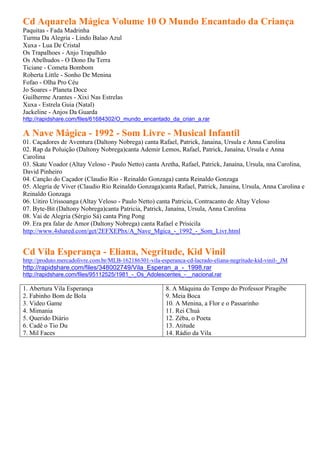Cd Aquarela Mágica Volume 10 O Mundo Encantado da Criança
Paquitas - Fada Madrinha
Turma Da Alegria - Lindo Balao Azul
Xuxa - Lua De Cristal
Os Trapalhoes - Anjo Trapalhão
Os Abelhudos - O Dono Da Terra
Ticiane - Cometa Bombom
Roberta Little - Sonho De Menina
Fofao - Olha Pro Céu
Jo Soares - Planeta Doce
Guilherme Arantes - Xixi Nas Estrelas
Xuxa - Estrela Guia (Natal)
Jackeline - Anjos Da Guarda
http://rapidshare.com/files/61684302/O_mundo_encantado_da_crian_a.rar

A Nave Mágica - 1992 - Som Livre - Musical Infantil
01. Caçadores de Aventura (Daltony Nobrega) canta Rafael, Patrick, Janaina, Ursula e Anna Carolina
02. Rap da Poluição (Daltony Nobrega)canta Ademir Lemos, Rafael, Patrick, Janaína, Ursula e Anna
Carolina
03. Skate Voador (Altay Veloso - Paulo Netto) canta Aretha, Rafael, Patrick, Janaína, Ursula, nna Carolina,
David Pinheiro
04. Canção do Caçador (Claudio Rio - Reinaldo Gonzaga) canta Reinaldo Gonzaga
05. Alegria de Viver (Claudio Rio Reinaldo Gonzaga)canta Rafael, Patrick, Janaina, Ursula, Anna Carolina e
Reinaldo Gonzaga
06. Uitiro Urissoanga (Altay Veloso - Paulo Netto) canta Patricia, Contracanto de Altay Veloso
07. Byte-Bit (Daltony Nobrega)canta Patricia, Patrick, Janaína, Ursula, Anna Carolina
08. Vai de Alegria (Sérgio Sá) canta Ping Pong
09. Era pra falar de Amor (Daltony Nobrega) canta Rafael e Prisicila
http://www.4shared.com/get/2EFXEPhx/A_Nave_Mgica_-_1992_-_Som_Livr.html


Cd Vila Esperança - Eliana, Negritude, Kid Vinil
http://produto.mercadolivre.com.br/MLB-162186301-vila-esperanca-cd-lacrado-eliana-negritude-kid-vinil-_JM
http://rapidshare.com/files/348002749/Vila_Esperan_a_-_1998.rar
http://rapidshare.com/files/95112525/1981_-_Os_Adolescentes_-__nacional.rar

1. Abertura Vila Esperança                              8. A Máquina do Tempo do Professor Piragibe
2. Fabinho Bom de Bola                                  9. Meia Boca
3. Video Game                                           10. A Menina, a Flor e o Passarinho
4. Mimania                                              11. Rei Chuá
5. Querido Diário                                       12. Zéba, o Poeta
6. Cadê o Tio Du                                        13. Atitude
7. Mil Faces                                            14. Rádio da Vila
 
