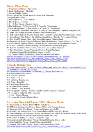 Plunct Plact Zum
1 - O Carimbador Maluco - Raul Seixas
2 - Gruta Das Formigas - Sérgio Sá
3 - Sereia - Fafá De Belém
4 - Será Que O King Kong É Macaca? - Gang 90 & Absurdetes
5 - Sopa De Jiló - Aretha
6 - Brincar De Viver - Maria Bethânia
7 - Planeta Doce - Jô Soares
8 - 1 +1 É Bom Demais - Eduardo Dusek
9 - Ilha Da Higiene - Zé Vasconcelos E A Turma Do Pirlimpimpim
10 - Use A Imaginação - Zé Vasconcelos E A Turma Do Pirlimpimpim
01 - A Verdadeira História de Adão e Eva (Ricardo de Carvalho Duarte - Evandro Mesquita) Blitz
02 - Papai Sabe Tudo (Léo Jaime - Leandro) canta Erasmo Carlos
03 - Sub-produto de Rock (Cazuza - Frejat) Barão Vermelho part.esp.Léo Gandelman (sax) e Coro
04 - Conselhos da Titia (Ruban - Tavinho Paes) canta Ruban e Tavinho Paes part.esp. Patrício
05 - Deu Bololô (Eduardo Dusek - Luiz Carlos Góes) canta Eduardo Dusek
06 - Brinquedo de Armar (Daltony Nóbrega e Wilson Rocha) canta Turma do Plunckt Plact Zum II
07 - Grilo Danado (Daltony Nóbrega - Wilson Rocha) canta Turma do Plunckt Plact Zum II
08 - Garoto Cibernético (Daltony Nóbrega - Wilson Rocha) canta Paulo Vignolo
09 - Sua Vez (Ivan Lins - Vitor Martins) canta Ivan Lins e Gabriel Vannucci
10 - Pai (Bruno) canta Fabiano Vannucci e Coro do Plunckt Plact Zum
11- Alem das Alianças (Sérgio Sá) canta Vanusa e Aretha
12 - A Geração Da Luz (Raul Seixas e Kika Seixas) canta Raul Seixas
http://hotfile.com/dl/53222322/512d82f/-.infantil.-.plunct.plact.zum..1983..zip.html
http://www.4shared.com/file/-_VAg2GH/Plunct__Plact__Zum_-_vol02_-_1.htm
http://www.4shared.com/file/BVp2gTNr/Plunct__Plact__Zum_-_vol02_-_1.htm

Casa de Brinquedos
http://www.cdpoint.com.br/CD/CASA-DE-BRINQUEDOS-TOQUINHO---VARIOS-CASA-DE-BRINQUEDOS-
TOQUINHO+++731452804228-1-2-L.html
http://rapidshare.com/files/348943112/Toquinho__-_Casa_de_Brinquedos.rar
01 Abertura - Dionizio Azevedo
02 A Bicicleta - Simone
03 O Robo - Tom Ze
04 A Bailarina - Lucinha Lins
05 O Aviao - Toquinho
06 O Trenzinho - Roupa Nova
07 Os Super-Herois - Mpb 4
08 O Caderno - Chico Buarque
09 O Macaquinho De Pilha - Paulinho Boca De Cantor E Carlinhos Vergueiro
10 A Espingarda De Rolha - Baby Consuelo
11 A Bola - Moraes Moreira
12 O Ursinho De Pelucia - Claudio Nucci

Eu e meu Guarda-Chuva - 2001 - Branco Mello
01. Prisioneiro (Ciro Pessoa - Branco Mello) canta Falcão
02. O Mistério de Jonas (Ciro Pessoa - Branco Mello) canta Arnaldo Antunes
03. Buraco de Metrô (Ciro Pessoa - Branco Mello) canta Marcelo D2
04. Hércules e seu amigo Asterix (Ciro Pessoa - Branco Mello) canta Elza Soares
05. Museu Ideológico (Ciro Pessoa - Branco Mello) canta Coro Infantil da Escola de Música da Rocinha)
06. Eu Sou um Rei (Ciro Pessoa - Branco Mello) canta Cássia Eller
07. O Tenente (Ciro Pessoa - Branco Mello) canta Frejat
08. Eu e meu Guarda Chuva (Ciro Pessoa - Branco Mello)canta Branco Mello
09. Dona Nenê (Ciro Pessoa - Branco Mello) canta Rodolfo
10. Lance de Cabelo (Ciro Pessoa - Branco Mello) canta Branco Mello
http://www.4shared.com/get/rH1xyMHL/Eu_e_meu_Guarda-Chuva_-_2001_-.html
 