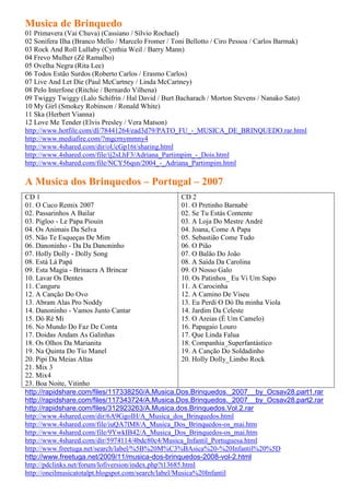 Musica de Brinquedo
01 Primavera (Vai Chuva) (Cassiano / Sílvio Rochael)
02 Sonífera Ilha (Branco Mello / Marcelo Fromer / Toni Bellotto / Ciro Pessoa / Carlos Barmak)
03 Rock And Roll Lullaby (Cynthia Weil / Barry Mann)
04 Frevo Mulher (Zé Ramalho)
05 Ovelha Negra (Rita Lee)
06 Todos Estão Surdos (Roberto Carlos / Erasmo Carlos)
07 Live And Let Die (Paul McCartney / Linda McCartney)
08 Pelo Interfone (Ritchie / Bernardo Vilhena)
09 Twiggy Twiggy (Lalo Schifrin / Hal David / Burt Bacharach / Morton Stevens / Nanako Sato)
10 My Girl (Smokey Robinson / Ronald White)
11 Ska (Herbert Vianna)
12 Love Me Tender (Elvis Presley / Vera Matson)
http://www.hotfile.com/dl/78441264/ead3d79/PATO_FU_-_MUSICA_DE_BRINQUEDO.rar.html
http://www.mediafire.com/?mgcrnymmny4
http://www.4shared.com/dir/oUcGp16t/sharing.html
http://www.4shared.com/file/ij2sLhF3/Adriana_Partimpim_-_Dois.html
http://www.4shared.com/file/NCY56qsn/2004_-_Adriana_Partimpim.html

A Musica dos Brinquedos – Portugal – 2007
CD 1                                                  CD 2
01. O Cuco Remix 2007                                 01. O Pretinho Barnabé
02. Passarinhos A Bailar                              02. Se Tu Estás Contente
03. Pigloo - Le Papa Piouin                           03. A Loja Do Mestre André
04. Os Animais Da Selva                               04. Joana, Come A Papa
05. Não Te Esqueças De Mim                            05. Sebastião Come Tudo
06. Danoninho - Da Da Danoninho                       06. O Pião
07. Holly Dolly - Dolly Song                          07. O Balão Do João
08. Está Lá Papá                                      08. A Saída Da Carolina
09. Esta Magia - Brinacra A Brincar                   09. O Nosso Galo
10. Lavar Os Dentes                                   10. Os Patinhos_ Eu Vi Um Sapo
11. Canguru                                           11. A Carocinha
12. A Canção Do Ovo                                   12. A Camino De Viseu
13. Abram Alas Pro Noddy                              13. Eu Perdi O Dó Da minha Viola
14. Danoninho - Vamos Junto Cantar                    14. Jardim Da Celeste
15. Dó Ré Mi                                          15. O Areias (É Um Camelo)
16. No Mundo Do Faz De Conta                          16. Papagaio Louro
17. Doidas Andam As Galinhas                          17. Que Linda Falua
18. Os Olhos Da Marianita                             18. Companhia_Superfantástico
19. Na Quinta Do Tio Manel                            19. A Canção Do Soldadinho
20. Pipi Da Meias Altas                               20. Holly Dolly_Limbo Rock
21. Mix 3
22. Mix4
23. Boa Noite, Vitinho
http://rapidshare.com/files/117338250/A.Musica.Dos.Brinquedos._2007__by_Ocsav28.part1.rar
http://rapidshare.com/files/117343724/A.Musica.Dos.Brinquedos._2007__by_Ocsav28.part2.rar
http://rapidshare.com/files/312923263/A.Musica.dos.Brinquedos.Vol.2.rar
http://www.4shared.com/dir/6A9GgoIH/A_Musica_dos_Brinquedos.html
http://www.4shared.com/file/iuQA7lM8/A_Musica_Dos_Brinquedos-os_mai.htm
http://www.4shared.com/file/9YwkIB42/A_Musica_Dos_Brinquedos-os_mai.htm
http://www.4shared.com/dir/5974114/4bdc80c4/Musica_Infantil_Portuguesa.html
http://www.freetuga.net/search/label/%5B%20M%C3%BAsica%20-%20Infantil%20%5D
http://www.freetuga.net/2009/11/musica-dos-brinquedos-2008-vol-2.html
http://pdclinks.net/forum/lofiversion/index.php?t13685.html
http://oneilmusicatotalpt.blogspot.com/search/label/Musica%20Infantil
 