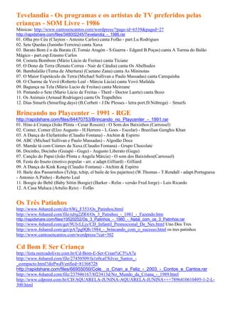 Tevelandia - Os programas e os artistas de TV preferidos pelas
crianças - SOM Livre - 1986
Músicas: http://www.cantosencantos.com/wordpress/?page-id=6539&paged=27
http://rapidshare.com/files/348002245/Tevelandia_-_1986.rar
01. Olha pro Céu (Clayton - Antoino Carlos) canta Fofão - part.Lu Rodrigues
02. Sete Quedas (Juninho Ferreira) canta Xuxa
03. Barato Bom é o da Barata (E.Tomáz Aragón - S.Guerra - Edgard B.Poças) canta A Turma do Balão
Mágico - part.esp.Erasmo Carlos
04. Cometa Bombom (Mário Lúcio de Freitas) canta Ticiane
05. O Dono da Terra (Renato Correa - Nair de Cândia) canta Os Abelhudos
06. Bambalalão (Tema de Abertura) (Caetano Zana) canta As Mininotas
07. O Maior Espetáculo da Terra (Michael Sullivan e Paulo Massadas) canta Carequinha
08. O Charme da Vovó (Roberto Leal - Márcia Lúcia) canta Vovó Mafalda
09. Bagunça na Tela (Mário Lucio de Freitas) canta Meireane
10. Pintando o Sete (Mario Lúcio de Freitas - Therê - Doctor Laerte) canta Bozo
11. Os Animais (Arnaud Rodriuges) canta Os Trapalhões
12. Dias Smurfs (Smurfing days) (B.Corbett - J.De Plesses - letra port.D.Nóbrega) – Smurfs

Brincando no Playcenter – 1991 - RGE
http://rapidshare.com/files/84470753/Brincando_no_Playcenter_-_1991.rar
01. Hino á Criança (João Plinta - Cesar Rossini) - O Som dos Baixinhos (Carrossel)
02. Comer, Comer (Elzo Augusto - H.Herrero - L.Goes - Escolar) - Brazilian Genghis Khan
03. A Dança do Elefantinho (Claudio Fontana) - Atchim & Espirro
04. ABC (Michael Sullivan e Paulo Massadas) - Algodão Doce
05. Mamãe tá com Ciúmes da Xuxa (Claudio Fontana) - Grupo Chocolate
06. Docinho, Docinho (Guiapó - Gugu) - Augusto Liberato (Gugu)
07. Canção do Papai (João Plinta e Angela Márcia) - O som dos Baixinhos(Carrossel)
08. Festa do Inseto (motivo popular - arr. e adapt.Gilliard) - Gilliard
09. A Dança do Kink Kong (Claudio Fontana) - Atchim & Espirro
10. Baile dos Passarinhos (Tchip, tchip, el baile de los pajaritos) (W.Thomas - T.Rendall - adapt.Portuguesa
- Antonio A.Pinho) - Roberto Leal
11. Boogie do Bebê (Baby Sittin Boogie) (Barker - Relin - versão Fred Jorge) - Luis Ricardo
12. A Casa Maluca (Artulio Reis) – Fofão


Os Três Patinhos
http://www.4shared.com/dir/6Wj_F353/Os_Patinhos.html
http://www.4shared.com/file/nJrg2ZR4/Os_3_Patinhos_-_1981_-_Fazendo.htm
http://rapidshare.com/files/19520252/Os_3_Patinhos_-_1980_-_Natal_com_os_3_Patinhos.rar
http://www.4shared.com/get/9UlvLLjy/CD_Infantil_Promocional_De_Nes.html Uno Dos Tres
http://www.4shared.com/get/pA7pg0Qb/1984_-_brincando_com_o_sucesso.html os tres patinhos
http://www.cantosencantos.com/wordpress/?cat=302

Cd Bom E Ser Criança
http://lista.mercadolivre.com.br/Cd-Bom-E-Ser-Crian%C3%A7a
http://www.4shared.com/file/27450509/fa1e0caf/Silvio_Santos_-
_compacto.html?dirPwdVerified=81368728
http://rapidshare.com/files/66955050/Cole__o_Crian_a_Feliz_-_2003_-_Contos_e_Cantos.rar
http://www.4shared.com/file/237946167/8f23413d/No_Mundo_da_Criana_-_1989.html
http://www.cdpoint.com.br/CD/AQUARELA-JUNINA-AQUARELA-JUNINA+++7896410610495-1-2-L-
300.html
 