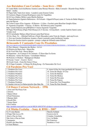 Aos Baixinhos Com Carinho – Som livre - 1988
01 Lindo Balão Azul (Guilherme Arantes) canta Moraes Moreira - Baby Consuelo - Ricardo Graça Mello -
Bebel - Aretha
02 Papai Sabe Tudo (Léo Jaime - Leandro) canta Erasmo Carlos
03 Cachorro Magro (Arnaud Rodrigues) canta Os Trapalhões
04 O Circo (Sidney Miller) canta Marilia Barbosa
05 Superfantastico (Ignácio Ballesteros - Di Felisatti - Edgard B.Poças) canta A Turma do Balão Mágico -
part.esp.Djavan
06 Comer Comer (Elzo Augusto - H.Herrero - L.Góes - Escolar) canta Brazilian Genghis Khan
07 Aquarela (Toquinho - Vinicius - G.Morra - M.Fabrizio) canta Toquinho
http://search.4shared.com/q/BFQDAw/1/music/Aquarela+Toquinho
08 Papai Walt Disney (Papai Walt Disney) (A.V.Savona - G.Giacobertt - versão Espírito Santo) canta
Veludo Azul
09 O Carimbador Maluco (Raul Seixas) canta Raul Seixas
10 Uni, Duni, Te… (Michael Sullivan e Paulo Massadas) canta Trem da Alegria - part.esp.Fevers
11 Xixi nas Estrelas (Guilherme Arantes e Paulo Leminski) canta Guilherme Arantes
12 Festa dos Insetos (motivo popular - arranjo e adapt.de Gilliard) canta Gilliard
Brincando E Cantando Com Os Pixotinhos
http://www.cdpoint.com.br/CD/PIXOTINHOS-BRINCANDO-E-CANTANDO-COM-OS-PIXOTINHOS+++7897098800284-1-2-L-300.html
01.Piuí Abacaxi - Orquestra dos Bichos - Lô Lô
02.História da Maria Inês - Maravilha
03.Se Você Não Está - Doces Beijos
04.Superman - As Crianças E Os Animais - É Disso Que Eu Gosto
05.Marylou - Gritos De Guerra - Carimbador Maluco
06.Protesto A Olodum - Madagascar Olodum
07.Escute ´Cuore´ - Escrevi ´Scrivi´
08.Crock Crock - Festa Do Estica E Puxa
09. O Sapo Cantador - A Dança Do King Kong - Os Namorados Da Vovó
Cd Parabéns Pra Você
1. Parabens Pra Voce                                    9. Atirei O Pau No Gato/garibaldi/oh! Suzana/...
2. Parabens Pra Voce                                    10. Tema De Mogly, O Urso
3. Parabens Parabens                                    11. Tema De Batman
4. Parabens Pra Voce                                    12. Tema Do Mickey
5. Parabens Pra Voce                                    13. Tema Do Pica-pau
6. Parabens Pra Voce                                    14. Tema Do Popeye
7. Parabens Parabens                                    15. Tema Dos Tres Porquinhos
8. Samba Lele/cai Cai Balao/pirulito Que Bate Ba        16. Tema Do Pato Donald
Cd Dance Cartoon Network - 1996
1.Josie and The Pussy Cats
2.Jetsons
3.Space Ghost
4.Fred Flintstones
5.Banana Split
6.Scoob Doo
7.Jonny Quest
8.Zé Coméia
http://produto.mercadolivre.com.br/MLB-164610743-cd-dance-cartoon-network-1996-raro-_JM
Cd Minha Festinha - Sony & BMG - 2007
Eu Vi uma Barata                                        Marcha Soldado
O Sapo Não Lava o Pé                                    Escravos de Jó
Atirei o Pau no Gato                                    Ciranda, Cirandinha
Não Atire o Pau no Gato                                 Cai, Cai Balão
Caranguejo                                              Pai Francisco
Pirulito que Bate Bate                                  Parabéns a Você
O Trem Maluco
 