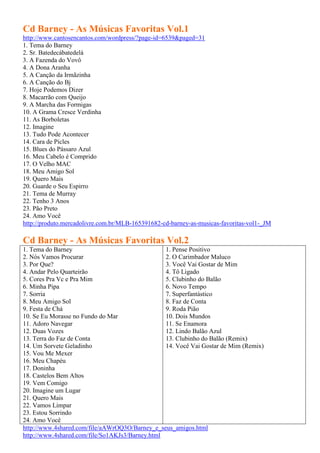 Cd Barney - As Músicas Favoritas Vol.1
http://www.cantosencantos.com/wordpress/?page-id=6539&paged=31
1. Tema do Barney
2. Sr. Batedecábatedelá
3. A Fazenda do Vovô
4. A Dona Aranha
5. A Canção da Irmãzinha
6. A Canção do Bj
7. Hoje Podemos Dizer
8. Macarrão com Queijo
9. A Marcha das Formigas
10. A Grama Cresce Verdinha
11. As Borboletas
12. Imagine
13. Tudo Pode Acontecer
14. Cara de Picles
15. Blues do Pássaro Azul
16. Meu Cabelo é Comprido
17. O Velho MAC
18. Meu Amigo Sol
19. Quero Mais
20. Guarde o Seu Espirro
21. Tema de Murray
22. Tenho 3 Anos
23. Pão Preto
24. Amo Você
http://produto.mercadolivre.com.br/MLB-165391682-cd-barney-as-musicas-favoritas-vol1-_JM

Cd Barney - As Músicas Favoritas Vol.2
1. Tema do Barney                                1. Pense Positivo
2. Nós Vamos Procurar                            2. O Carimbador Maluco
3. Por Que?                                      3. Você Vai Gostar de Mim
4. Andar Pelo Quarteirão                         4. Tô Ligado
5. Cores Pra Vc e Pra Mim                        5. Clubinho do Balão
6. Minha Pipa                                    6. Novo Tempo
7. Sorria                                        7. Superfantástico
8. Meu Amigo Sol                                 8. Faz de Conta
9. Festa de Chá                                  9. Roda Pião
10. Se Eu Morasse no Fundo do Mar                10. Dois Mundos
11. Adoro Navegar                                11. Se Enamora
12. Duas Vozes                                   12. Lindo Balão Azul
13. Terra do Faz de Conta                        13. Clubinho do Balão (Remix)
14. Um Sorvete Geladinho                         14. Você Vai Gostar de Mim (Remix)
15. Vou Me Mexer
16. Meu Chapéu
17. Doninha
18. Castelos Bem Altos
19. Vem Comigo
20. Imagine um Lugar
21. Quero Mais
22. Vamos Limpar
23. Estou Sorrindo
24. Amo Você
http://www.4shared.com/file/aAWrOQ3O/Barney_e_seus_amigos.html
http://www.4shared.com/file/So1AKJs3/Barney.html
 